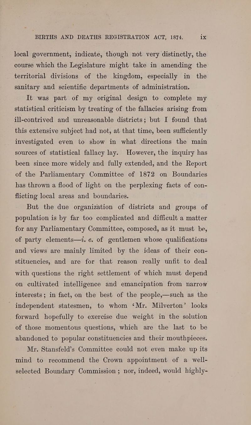 local government, indicate, though not very distinctly, the course which the Legislature might take in amending the territorial divisions of the kingdom, especially in the sanitary and scientific departments of administration. It was part of my original design to complete my statistical criticism by treating of the fallacies arising from ill-contrived and unreasonable districts; but I found that this extensive subject had not, at that time, been sufficiently investigated even to show in what directions the main sources of statistical fallacy lay. However, the inquiry has been since more widely and fully extended, and the Report of the Parliamentary Committee of 1872 on Boundaries has thrown a flood of light on the perplexing facts of con- flicting local areas and boundaries. But the due organization of districts and groups of population is by far too complicated and difficult a matter for any Parliamentary Committee, composed, as it must be, of party elements—7. e. of gentlemen whose qualifications and views are mainly limited by the ideas of their con- stituencies, and are for that reason really unfit to deal with questions the right settlement of which must depend on cultivated intelligence and emancipation from narrow interests ; in fact, on the best of the people,—such as the - independent statesmen, to whom ‘Mr. Milverton’ looks forward hopefully to exercise due weight in the solution of those momentous questions, which are the last to be abandoned to popular constituencies and their mouthpieces. Mr. Stansfeld’s Committee could not even make up its mind to recommend the Crown appointment of a well- selected Boundary Commission ; nor, indeed, would highly-