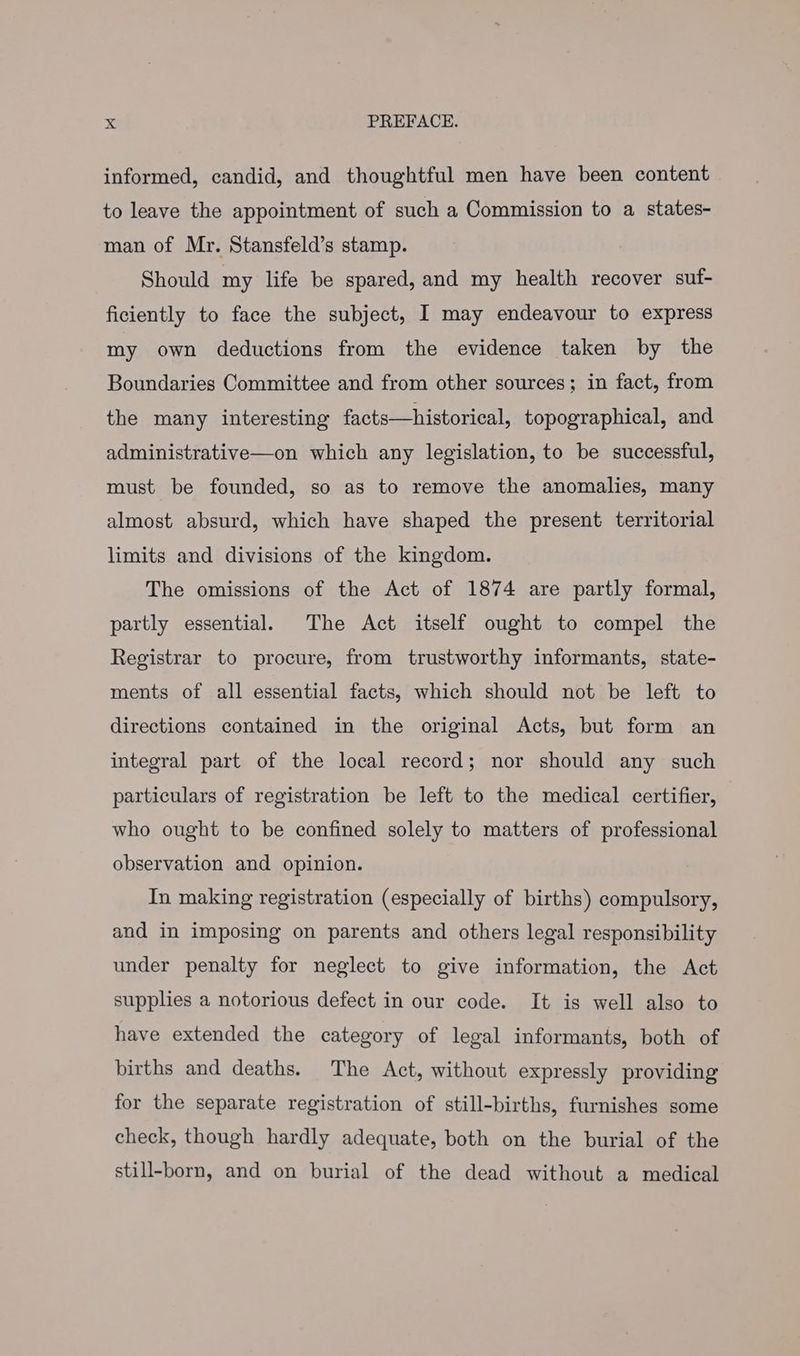 informed, candid, and thoughtful men have been content to leave the appointment of such a Commission to a states- man of Mr. Stansfeld’s stamp. Should my life be spared, and my health recover suf- ficiently to face the subject, I may endeavour to express my own deductions from the evidence taken by the Boundaries Committee and from other sources; in fact, from the many interesting facts—historical, topographical, and administrative—on which any legislation, to be successful, must be founded, so as to remove the anomalies, many almost absurd, which have shaped the present territorial limits and divisions of the kingdom. The omissions of the Act of 1874 are partly formal, partly essential. The Act itself ought to compel the Registrar to procure, from trustworthy informants, state- ments of all essential facts, which should not be left to directions contained in the original Acts, but form an integral part of the local record; nor should any such particulars of registration be left to the medical certifier, who ought to be confined solely to matters of professional observation and opinion. In making registration (especially of births) compulsory, and in imposing on parents and others legal responsibility under penalty for neglect to give information, the Act supplies a notorious defect in our code. It is well also to have extended the category of legal informants, both of births and deaths. The Act, without expressly providing for the separate registration of still-births, furnishes some check, though hardly adequate, both on the burial of the still-born, and on burial of the dead without a medical