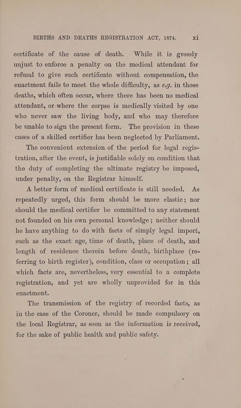 certificate of the cause of death. While it is grossly unjust to enforce a penalty on the medical attendant for refusal to give such certificate without compensation, the enactment fails to meet the whole difficulty, as e.g. in those deaths, which often occur, where there has been no medical attendant, or-where the corpse is medically visited by one who never saw the living body, and who may therefore be unable to sign the present form. The provision in these cases of a skilled certifier has been neglected by Parliament. The convenient extension of the period for legal regis- tration, after the event, is justifiable solely on condition that the duty of completing the ultimate registry be imposed, under penalty, on the Registrar himself. A better form of medical certificate is still needed. As repeatedly urged, this form should be more elastic; nor should the medical certifier be committed to any statement not founded on his own personal knowledge; neither should he have anything to do with facts of simply legal import, such as the exact age, time of death, place of death, and length of residence therein before death, birthplace (re- ferring to birth register), condition, class or occupation; all which facts are, nevertheless, very essential to a complete registration, and yet are wholly unprovided for in this enactment. The transmission of the registry of recorded facts, as in the case of the Coroner, should be made compulsory on the local Registrar, as soon as the information is received, for the sake of public health and public safety.