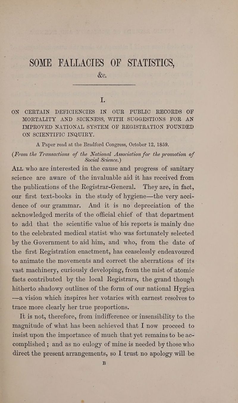 SOME FALLACIES OF STATISTICS, Ke, i. ON CERTAIN DEFICIENCIES IN OUR PUBLIC RECORDS OF MORTALITY AND SICKNESS, WITH SUGGESTIONS FOR AN IMPROVED NATIONAL SYSTEM OF REGISTRATION FOUNDED ON SCIENTIFIC INQUIRY. A Paper read at the Bradford Congress, October 12, 1859. (From the Transactions of the National Association for the promotion of Social Scrence.) AuL who are interested in the cause and progress of sanitary science are aware of the invaluable aid it has received from the publications of the Registrar-General. They are, in fact, our first text-books in the study of hygiene—the very acci- dence of our grammar. And it is no depreciation of the acknowledged merits of the official chief of that department to add that the scientific value of his reports is mainly due to the celebrated medical statist who was fortunately selected by the Government to aid him, and who, from the date of the first Registration enactment, has ceaselessly endeavoured to animate the movements and correct the aberrations of its: vast machinery, curiously developing, from the mist of atomic facts contributed by the local Registrars, the grand though hitherto shadowy outlines of the form of our national Hygiea —a vision which inspires her votaries with earnest resolves to trace more clearly her true proportions. It is not, therefore, from indifference or insensibility to the magnitude of what has been achieved that I now proceed to insist upon the importance of much that yet remains to be ac- complished ; and as no eulogy of mine is needed by those who direct the present arrangements, so I trust no apology will be B