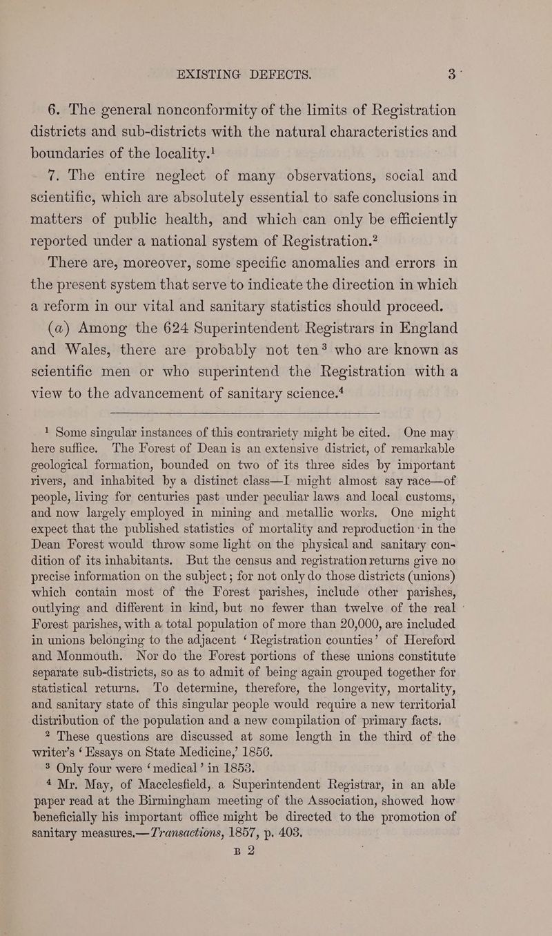 EXISTING DEFECTS. 3° 6. The general nonconformity of the limits of Registration districts and sub-districts with the natural characteristics and boundaries of the locality.! 7. The entire neglect of many observations, social and scientific, which are absolutely essential to safe conclusions in matters of public health, and which can only be efficiently reported under a national system of Registration.’ There are, moreover, some specific anomalies and errors in the present system that serve to indicate the direction in which a reform in our vital and sanitary statistics should proceed. (a) Among the 624 Superintendent Registrars in England and Wales, there are probably not ten*® who are known as scientific men or who superintend the Registration with a view to the advancement of sanitary science.* 1 Some singular instances of this contrariety might be cited. One may here suffice. The Forest of Dean is an extensive district, of remarkable geological formation, bounded on two of its three sides by important rivers, and inhabited by a distinct class—I might almost say race—of people, living for centuries past under peculiar laws and local customs, and now largely employed in mining and metallic works. One might expect that the published statistics of mortality and reproduction ‘in the Dean Forest would throw some light on the physical and sanitary con- dition of its inhabitants. But the census and registration returns give no precise information on the subject; for not only do those districts (unions) which contain most of the Forest parishes, include other parishes, outlying and different in kind, but no fewer than twelve of the real - Forest parishes, with a total population of more than 20,000, are included in unions belonging to the adjacent ‘ Registration counties’ of Hereford and Monmouth. Nor do the Forest portions of these unions constitute separate sub-districts, so as to admit of being again grouped together for statistical returns. To determine, therefore, the longevity, mortality, and sanitary state of this singular people would require a new territorial distribution of the population and a new compilation of primary facts. * These questions are discussed at some length in the third of the writer’s ‘ Essays on State Medicine,’ 1856. 3 Only four were ‘medical’ in 1853. 4 Mr. May, of Macclesfield, a Superintendent Registrar, in an able paper read at the Birmingham meeting of the Association, showed how beneficially his important office might be directed to the promotion of sanitary measures.— Transactions, 1857, p. 403. B 2