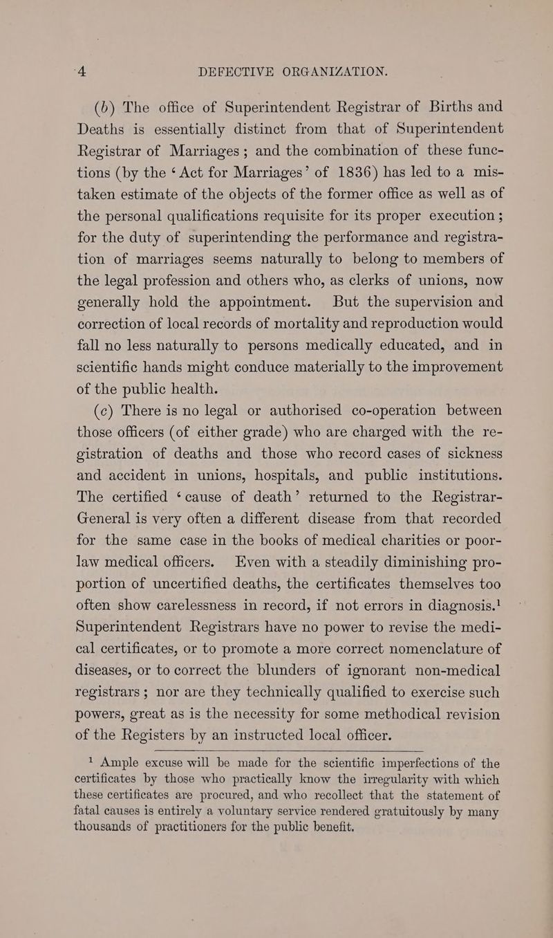 (b) The office of Superintendent Registrar of Births and Deaths is essentially distinct from that of Superintendent Registrar of Marriages; and the combination of these func- tions (by the ‘ Act for Marriages’ of 1836) has led to a mis- taken estimate of the objects of the former office as well as of the personal qualifications requisite for its proper execution ; for the duty of superintending the performance and registra- tion of marriages seems naturally to belong to members of the legal profession and others who, as clerks of unions, now generally hold the appointment. But the supervision and correction of local records of mortality and reproduction would fall no less naturally to persons medically educated, and in scientific hands might conduce materially to the improvement of the public health. (c) There is no legal or authorised co-operation between those officers (of either grade) who are charged with the re- gistration of deaths and those who record cases of sickness and accident in unions, hospitals, and public institutions. The certified ‘cause of death’ returned to the Registrar- General is very often a different disease from that recorded for the same case in the books of medical charities or poor- law medical officers. Even with a steadily diminishing pro- portion of uncertified deaths, the certificates themselves too often show carelessness in record, if not errors in diagnosis.! Superintendent Registrars have no power to revise the medi- cal certificates, or to promote a more correct nomenclature of diseases, or to correct the blunders of ignorant non-medical registrars ; nor are they technically qualified to exercise such powers, great as is the necessity for some methodical revision of the Registers by an instructed local officer. t Ample excuse will be made for the scientific imperfections of the certificates by those who practically know the irregularity with which these certificates are procured, and who recollect that the statement of fatal causes is entirely a voluntary service rendered gratuitously by many thousands of practitioners for the public benefit.