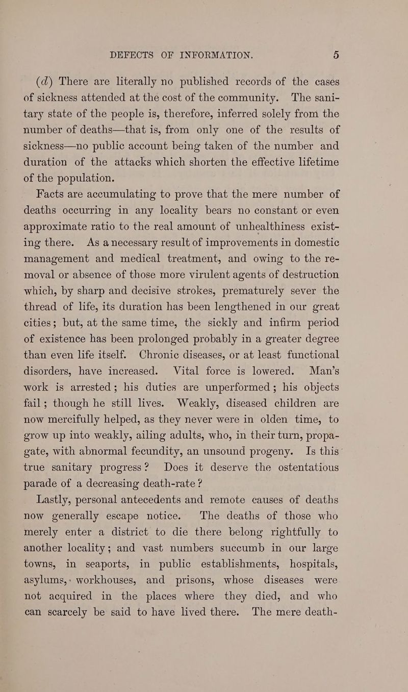 (d) There are literally no published records of the cases of sickness attended at the cost of the community. The sani- tary state of the people is, therefore, inferred solely from the number of deaths—that is, from only one of the results of sickness—no public account being taken of the number and duration of the attacks which shorten the effective lifetime of the population. Facts are accumulating to prove that the mere number of deaths occurring in any locality bears no constant or even approximate ratio to the real amount of unhealthiness exist- ing there. As anecessary result of improvements in domestic management and medical treatment, and owing to the re- moval or absence of those more virulent agents of destruction which, by sharp and decisive strokes, prematurely sever the thread of life, its duration has been lengthened in our great cities; but, at the same time, the sickly and infirm period of existence has been prolonged probably in a greater degree than even life itself. Chronic diseases, or at least functional disorders, have increased. Vital force is lowered. Man’s work is arrested; his duties are unperformed; his objects fail; though he still lives. Weakly, diseased children are now mercifully helped, as they never were in olden time, to grow up into weakly, ailing adults, who, in their turn, propa- gate, with abnormal fecundity, an unsound progeny. Is this’ true sanitary progress? Does it deserve the ostentatious parade of a decreasing death-rate ? Lastly, personal antecedents and remote causes of deaths now generally escape notice. The deaths of those who merely enter a district to die there belong rightfully to another locality; and vast numbers succumb in our large towns, in seaports, in public establishments, hospitals, asylums,: workhouses, and prisons, whose diseases were not acquired in the places where they died, and who can scarcely be said to have lived there. The mere death-