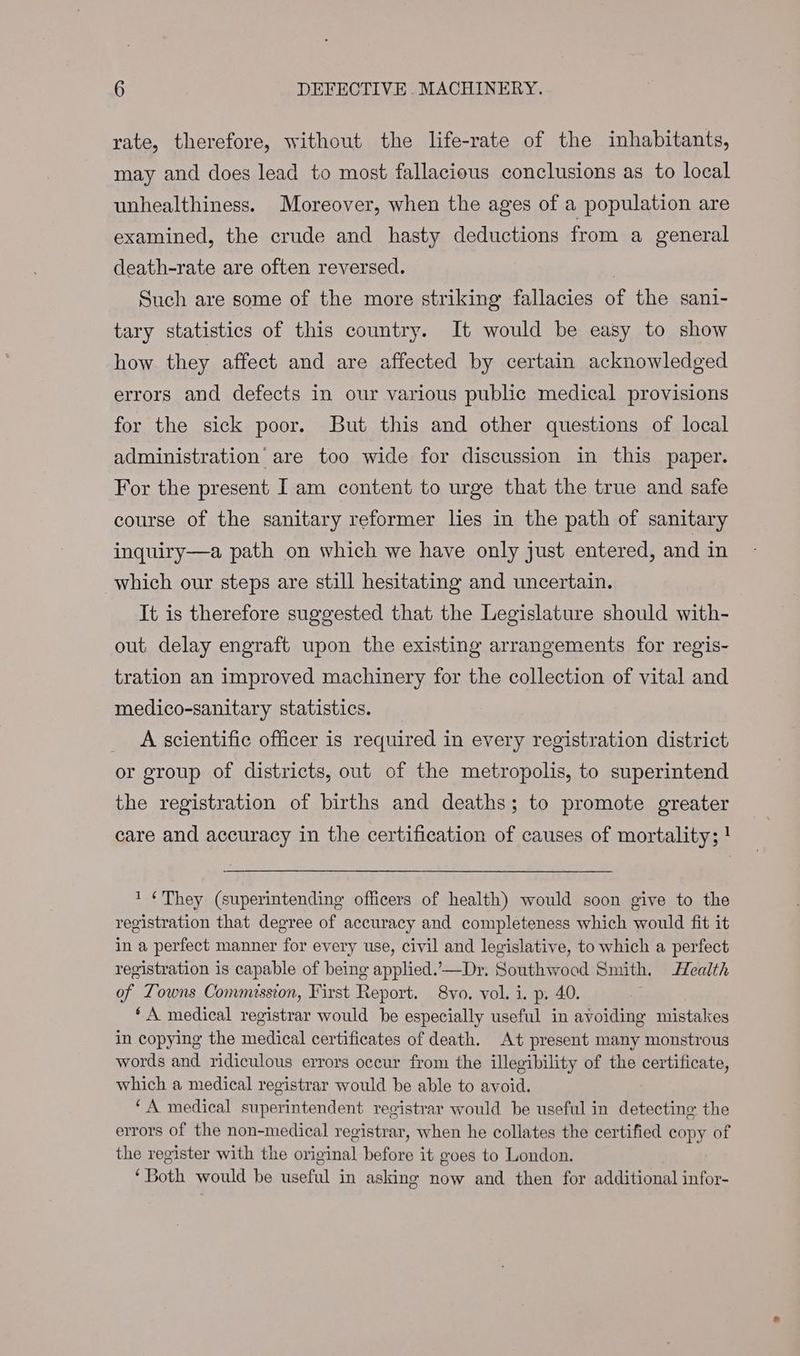 rate, therefore, without the life-rate of the inhabitants, may and does lead to most fallacious conclusions as to local unhealthiness. Moreover, when the ages of a population are examined, the crude and hasty deductions from a general death-rate are often reversed. | Such are some of the more striking fallacies of the sani- tary statistics of this country. It would be easy to show how they affect and are affected by certain acknowledged errors and defects in our various public medical provisions for the sick poor. But this and other questions of local administration’ are too wide for discussion in this paper. For the present Iam content to urge that the true and safe course of the sanitary reformer les in the path of sanitary inquiry—a path on which we have only just entered, and in which our steps are still hesitating and uncertain. It is therefore suggested that the Legislature should with- out delay engraft upon the existing arrangements for regis- tration an improved machinery for the collection of vital and medico-sanitary statistics. A scientific officer is required in every registration district or group of districts, out of the metropolis, to superintend the registration of births and deaths; to promote greater care and accuracy in the certification of causes of mortality; ! 1 “They (superintending officers of health) would soon give to the registration that degree of accuracy and completeness which would fit it in a perfect manner for every use, civil and legislative, to which a perfect registration is capable of being applied.’—Dr. Southwood Smith. Health of Towns Commission, First Report. 8vo. vol. i. p. 40. ‘A medical registrar would be especially useful in avoiding mistakes in copying the medical certificates of death. At present many monstrous words and ridiculous errors occur from the illegibility of the certificate, which a medical registrar would be able to avoid. ‘A medical superintendent registrar would be useful in detecting the errors of the non-medical registrar, when he collates the certified copy of the register with the original before it goes to London. ‘Both would be useful in asking now and then for additional infor-