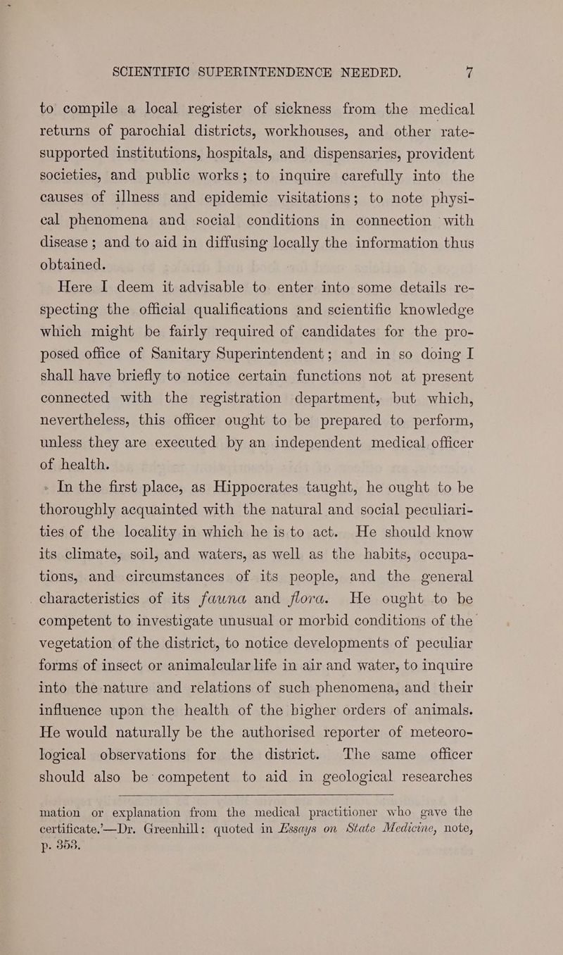 to compile a local register of sickness from the medical returns of parochial districts, workhouses, and other rate- supported institutions, hospitals, and dispensaries, provident societies, and public works; to inquire carefully into the causes of illness and epidemic visitations; to note physi- cal phenomena and social conditions in connection with disease ; and to aid in diffusing locally the information thus obtained. Here I deem it advisable to enter into some details re- specting the official qualifications and scientific knowledge which might be fairly required of candidates for the pro- posed office of Sanitary Superintendent; and in so doing I shall have briefly to notice certain functions not at present connected with the registration department, but which, nevertheless, this officer ought to be prepared to perform, unless they are executed by an independent medical officer of health. - In the first place, as Hippocrates taught, he ought to be thoroughly acquainted with the natural and social peculiari- ties of the locality in which he is to act. He should know its climate, soil, and waters, as well as the habits, occupa- tions, and circumstances of its people, and the general characteristics of its fawna and flora. He ought to be competent to investigate unusual or morbid conditions of the vegetation of the district, to notice developments of peculiar forms of insect or animalcular life in air and water, to inquire into the nature and relations of such phenomena, and their influence upon the health of the bigher orders of animals. He would naturally be the authorised reporter of meteoro- logical observations for the district. The same officer should also be competent to aid in geological researches mation or explanation from the medical practitioner who gave the certificate,—Dr. Greenhill: quoted in Essays on State Medecine, note, p- 855.