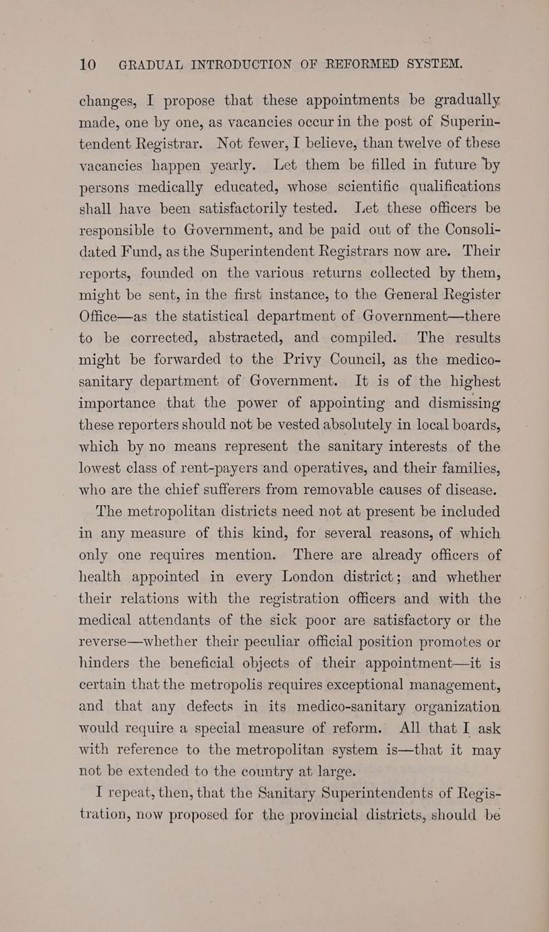 changes, I propose that these appointments be gradually made, one by one, as vacancies occur in the post of Superin- tendent Registrar. Not fewer, I believe, than twelve of these vacancies happen yearly. Let them be filled in future by persons medically educated, whose scientific qualifications shall have been satisfactorily tested. Let these officers be responsible to Government, and be paid out of the Consoli- dated Fund, as the Superintendent Registrars now are. Their reports, founded on the various returns collected by them, might be sent, in the first instance, to the General Register Office—as the statistical department of .Government—there to be corrected, abstracted, and compiled. The results might be forwarded to the Privy Council, as the medico- sanitary department of Government. It is of the highest importance that the power of appointing and dismissing these reporters should not be vested absolutely in local boards, which by no means represent the sanitary interests of the lowest class of rent-payers and operatives, and their families, who are the chief sufferers from removable causes of disease. The metropolitan districts need not at present be included in any measure of this kind, for several reasons, of which only one requires mention. There are already officers of health appointed in every London district; and whether their relations with the registration officers and with the medical attendants of the sick poor are satisfactory or the reverse—whether their peculiar official position promotes or hinders the beneficial objects of their appointment—it is certain that the metropolis requires exceptional management, and that any defects in its medico-sanitary organization would require a special measure of reform. All that I ask with reference to the metropolitan system is—that it may not be extended to the country at large. I repeat, then, that the Sanitary Superintendents of Regis- tration, now proposed for the provincial districts, should be