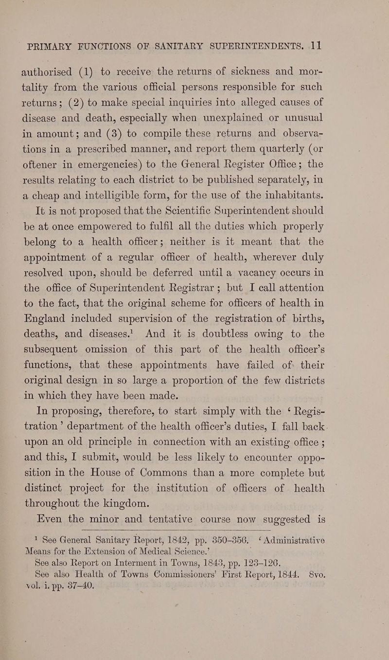authorised (1) to receive the returns of sickness and mor- tality from the various official persons responsible for such returns; (2) to make special inquiries into alleged causes of disease and death, especially when unexplained or unusual in amount; and (3) to compile these returns and observa- tions in a prescribed manner, and report them quarterly (or oftener in emergencies) to the General Register Office; the results relating to each district to be published separately, in a cheap and intelligible form, for the use of the inhabitants. It is not proposed that the Scientific Superintendent should be at once empowered to fulfil all the duties which properly belong to a health officer; neither is it meant that the appointment of a regular officer of health, wherever duly resolved upon, should be deferred until a vacancy occurs in the office of Superintendent Registrar ; but I call attention to the fact, that the original scheme for officers of health in England included supervision of the registration of births, deaths, and diseases.1 And it is doubtless owing to the subsequent omission of this part of the health officer’s functions, that these appointments have failed of: their original design in so large a proportion of the few districts in which they have been made. In proposing, therefore, to start simply with the ‘ Regis- tration ’ department of the health officer’s duties, I fall back. upon an old principle in connection with an existing office ; and this, | submit, would be less likely to encounter oppo- sition in the House of Commons than a more complete but distinct project for the institution of officers of health throughout the kingdom. Even the minor and tentative course now suggested is 1 See General Sanitary Report, 1842, pp. 350-356, ‘ Administrative Means for the Extension of Medical Science.’ See also Report on Interment in Towns, 1843, pp. 125-126. See also Health of Towns Commissioners’ First Report, 1844. 8vo. vol, i. pp. 37-40.