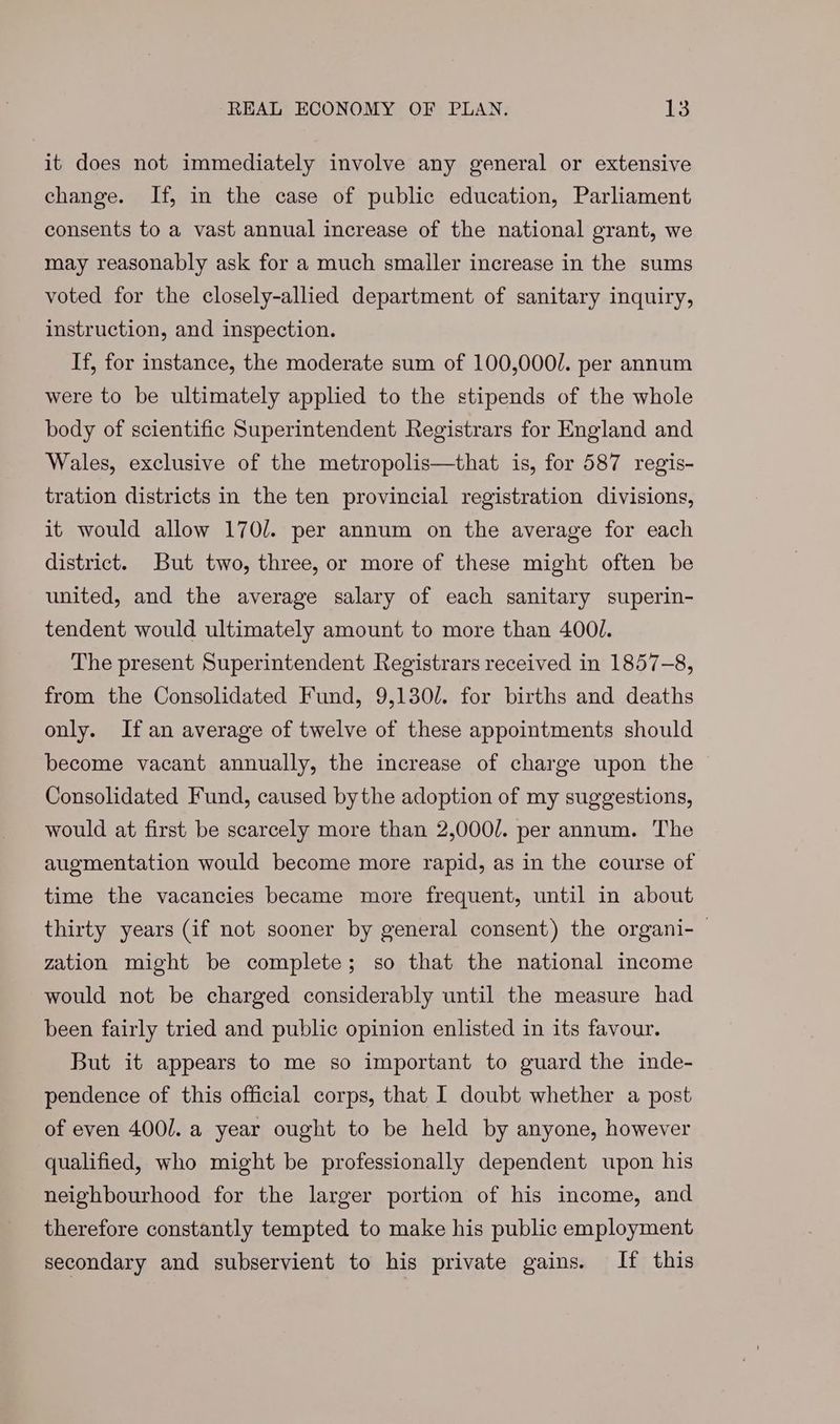 it does not immediately involve any general or extensive change. If, in the case of public education, Parliament consents to a vast annual increase of the national grant, we may reasonably ask for a much smaller increase in the sums voted for the closely-allied department of sanitary inquiry, instruction, and inspection. If, for instance, the moderate sum of 100,000/. per annum were to be ultimately applied to the stipends of the whole body of scientific Superintendent Registrars for England and Wales, exclusive of the metropolis—that is, for 587 regis- tration districts in the ten provincial registration divisions, it would allow 170/. per annum on the average for each district. But two, three, or more of these might often be united, and the average salary of each sanitary superin- tendent would ultimately amount to more than 400/. The present Superintendent Registrars received in 1857-8, from the Consolidated Fund, 9,130/. for births and deaths only. If an average of twelve of these appointments should become vacant annually, the increase of charge upon the Consolidated Fund, caused bythe adoption of my suggestions, would at first be scarcely more than 2,000/. per annum. The augmentation would become more rapid, as in the course of time the vacancies became more frequent, until in about thirty years (if not sooner by general consent) the organi-— zation might be complete; so that the national income would not be charged considerably until the measure had been fairly tried and public opinion enlisted in its favour. But it appears to me so important to guard the inde- pendence of this official corps, that I doubt whether a post of even 4001. a year ought to be held by anyone, however qualified, who might be professionally dependent upon his neighbourhood for the larger portion of his income, and therefore constantly tempted to make his public employment secondary and subservient to his private gains. If this