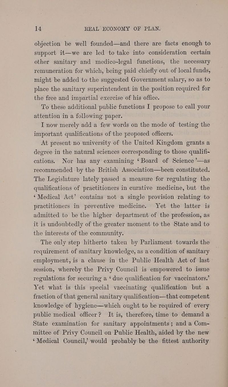 objection be well founded—and there are facts enough to support it—we are led to take into consideration certain other sanitary and medico-legal functions, the necessary remuneration for which, being paid chiefly out of local funds, might be added to the suggested Government salary, so as to place the sanitary superintendent in the position required for the free and impartial exercise of his office. To these additional public functions I propose to call your attention in a following paper. I now merely add a few words on the mode of testing the important qualifications of the proposed officers. At present no university of the United Kingdom grants a degree in the natural sciences corresponding to those qualifi- cations. Nor has any examining ‘ Board of Science ’—as recommended by the British Association—been constituted. The Legislature lately passed a measure for regulating the qualifications of practitioners in curative medicine, but the ‘Medical Act’ contains not a single provision relating to practitioners in preventive medicine. Yet the latter is admitted to be the higher department of the profession, as it is undoubtedly of the greater moment to the State and to the interests of the community. The only step hitherto taken by Parliament towards the requirement of sanitary knowledge, as a condition of sanitary employment, is a clause in the Public Health Act of last session, whereby the Privy Council is empowered to issue regulations for securing a ‘due qualification for vaccinators.’ Yet what is this special vaccinating qualification but a fraction of that general sanitary qualification—that competent knowledge of hygiene—which ought to be required of every public medical officer? It is, therefore, time to demand a State examination for sanitary appointments ; and a Com- mittee of Privy Council on Public Health, aided by the new ‘Medical Council, would probably be the fittest authority