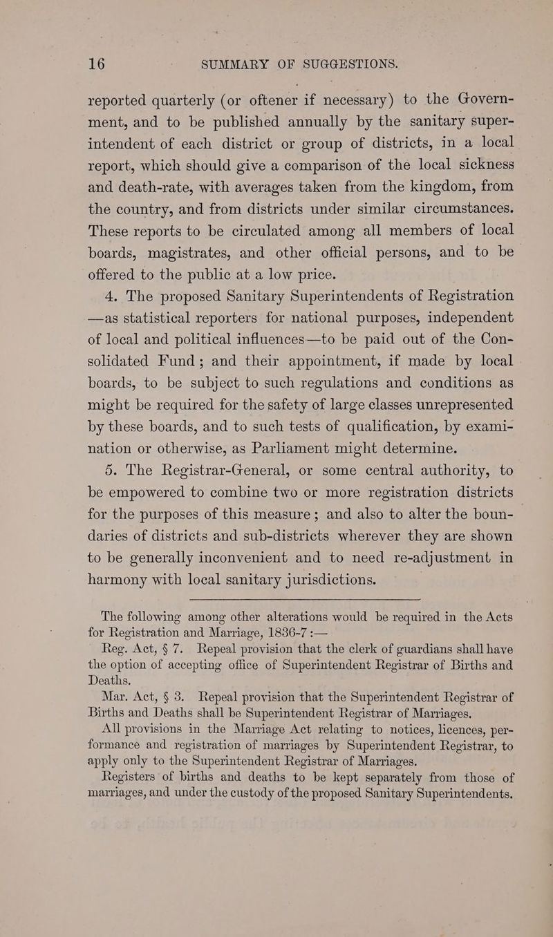 reported quarterly (or oftener if necessary) to the Govern- ment, and to be published annually by the sanitary super- intendent of each district or group of districts, in a local report, which should give a comparison of the local sickness and death-rate, with averages taken from the kingdom, from the country, and from districts under similar circumstances. These reports to be circulated among all members of local boards, magistrates, and other official persons, and to be offered to the public at a low price. 4. The proposed Sanitary Superintendents of Registration —as statistical reporters for national purposes, independent of local and political influences—to be paid out of the Con- solidated Fund; and their appointment, if made by local boards, to be subject to such regulations and conditions as might be required for the safety of large classes unrepresented by these boards, and to such tests of qualification, by exami- nation or otherwise, as Parliament might determine. 5. The Registrar-General, or some central authority, to be empowered to combine two or more registration districts for the purposes of this measure; and also to alter the boun- daries of districts and sub-districts wherever they are shown to be generally inconvenient and to need re-adjustment in harmony with local sanitary jurisdictions. | The following among other alterations would be required in the Acts for Registration and Marriage, 1836-7 :— Reg. Act, § 7. Repeal provision that the clerk of guardians shall have the option of accepting office of Superintendent Registrar of Births and Deaths. Mar. Act, § 8. Repeal provision that the Superintendent Registrar of Births and Deaths shall be Superintendent Registrar of Marriages. All provisions in the Marriage Act relating to notices, licences, per- formance and registration of marriages by Superintendent Registrar, to apply only to the Superintendent Registrar of Marriages. Registers of births and deaths to be kept separately from those of marriages, and under the custody of the proposed Sanitary Superintendents,