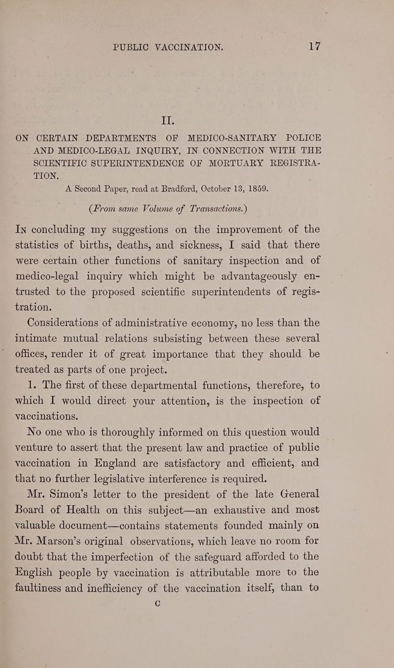 iG ON CERTAIN DEPARTMENTS OF MEDICO-SANITARY POLICE AND MEDICO-LEGAL INQUIRY, IN CONNECTION WITH THE SCIENTIFIC SUPERINTENDENCE OF MORTUARY REGISTRA- TION, A Second Paper, read at Bradford, October 13, 1859. (From same Volume of Transactions.) In concluding my suggestions on the improvement of the statistics of births, deaths, and sickness, I said that there were certain other functions of sanitary inspection and of medico-legal inquiry which might be advantageously en- trusted to the proposed scientific superintendents of regis- tration. Considerations of administrative economy, no less than the intimate mutual relations subsisting between these several offices, render it of great importance that they should be treated as parts of one project. 1. The first of these departmental functions, therefore, to which I would direct your attention, is the inspection of vaccinations. No one who is thoroughly informed on this question would venture to assert that the present law and practice of public vaccination in England are satisfactory and efficient, and that no further legislative interference is required. Mr. Simon’s letter to the president of the late General Board of Health on this subject—an exhaustive and most valuable document—contains statements founded mainly on Mr. Marson’s original observations, which leave no room for doubt that the imperfection of the safeguard afforded to the English people by vaccination is attributable more to the faultiness and inefficiency of the vaccination itself, than to c