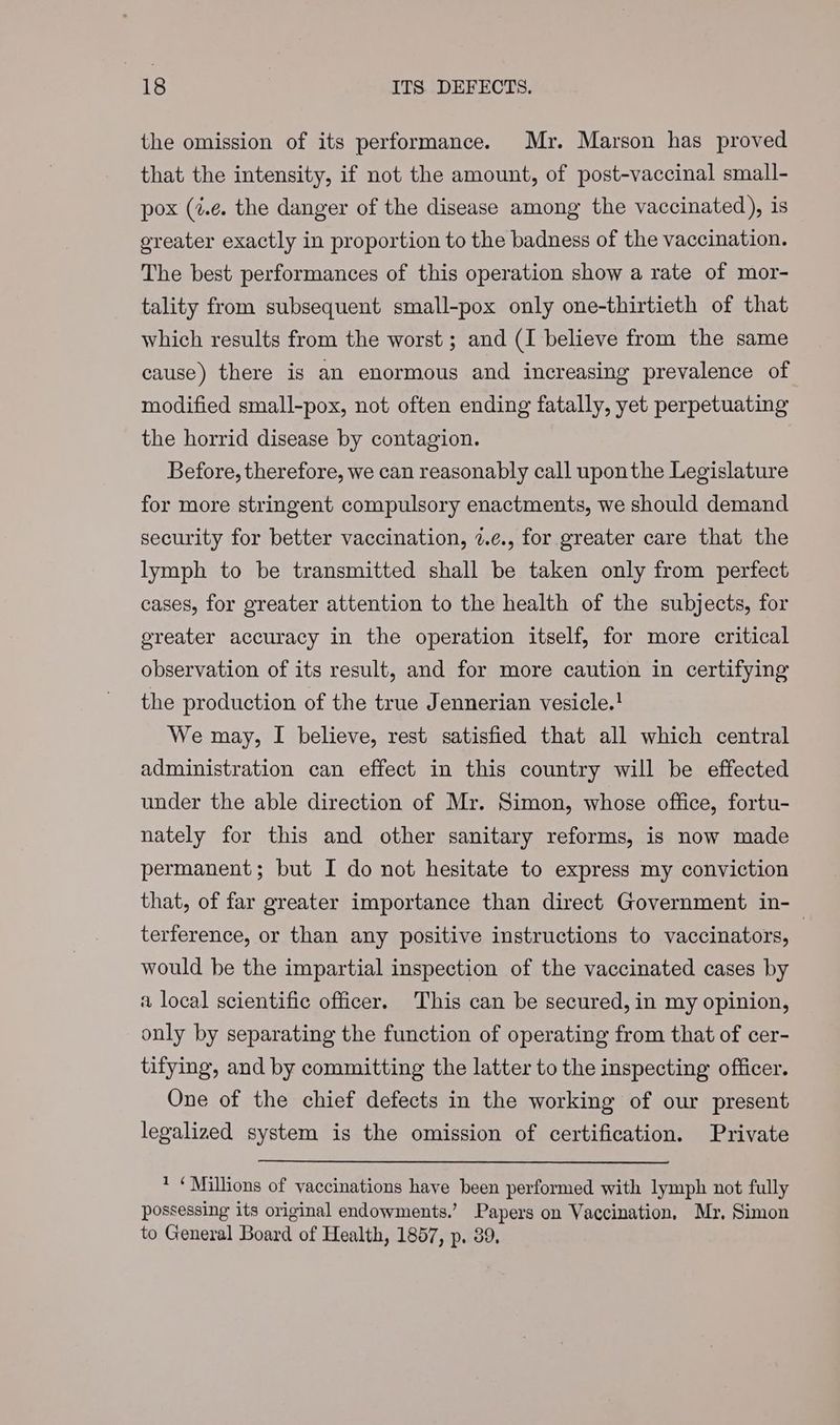 the omission of its performance. Mr. Marson has proved that the intensity, if not the amount, of post-vaccinal small- pox (4.¢e. the danger of the disease among the vaccinated), is greater exactly in proportion to the badness of the vaccination. The best performances of this operation show a rate of mor- tality from subsequent small-pox only one-thirtieth of that which results from the worst ; and (I believe from the same cause) there is an enormous and increasing prevalence of modified small-pox, not often ending fatally, yet perpetuating the horrid disease by contagion. Before, therefore, we can reasonably call uponthe Legislature for more stringent compulsory enactments, we should demand security for better vaccination, 2.¢., for greater care that the lymph to be transmitted shall be taken only from perfect cases, for greater attention to the health of the subjects, for ereater accuracy in the operation itself, for more critical observation of its result, and for more caution in certifying the production of the true Jennerian vesicle.! We may, I believe, rest satisfied that all which central administration can effect in this country will be effected under the able direction of Mr. Simon, whose office, fortu- nately for this and other sanitary reforms, is now made permanent; but I do not hesitate to express my conviction that, of far greater importance than direct Government in- terference, or than any positive instructions to vaccinators, | would be the impartial inspection of the vaccinated cases by a local scientific officer. This can be secured, in my opinion, only by separating the function of operating from that of cer- tifying, and by committing the latter to the inspecting officer. One of the chief defects in the working of our present legalized system is the omission of certification. Private * ‘Millions of vaccinations have been performed with lymph not fully possessing its original endowments.’ Papers on Vaccination, Mr, Simon to General Board of Health, 1857, p. 89,
