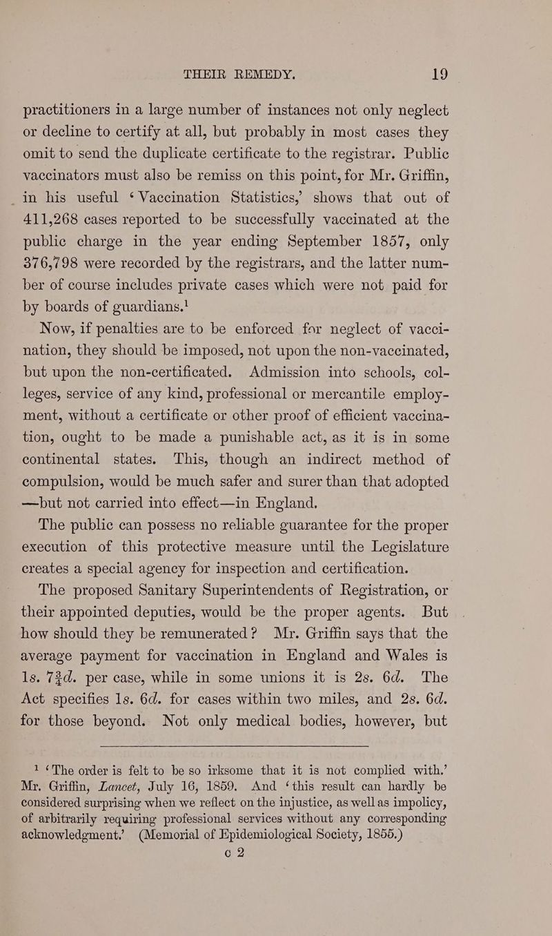 practitioners in a large number of instances not only neglect or decline to certify at all, but probably in most cases they omit to send the duplicate certificate to the registrar. Public vaccinators must also be remiss on this point, for Mr. Griffin, in his useful ‘ Vaccination Statistics, shows that out of 411,268 cases reported to be successfully vaccinated at the public charge in the year ending September 1857, only 376,798 were recorded by the registrars, and the latter num- ber of course includes private cases which were not paid for by boards of guardians.! Now, if penalties are to be enforced for neglect of vacci- nation, they should be imposed, not upon the non-vaccinated, but upon the non-certificated. Admission into schools, col- leges, service of any kind, professional or mercantile employ- ment, without a certificate or other proof of efficient vaccina- tion, ought to be made a punishable act, as it is in some continental states. This, though an indirect method of compulsion, would be much safer and surer than that adopted —hbut not carried into effect—in England. The public can possess no reliable guarantee for the proper execution of this protective measure until the Legislature creates a special agency for inspection and certification. The proposed Sanitary Superintendents of Registration, or their appointed deputies, would be the proper agents. But how should they be remunerated? Mr. Griffin says that the average payment for vaccination in England and Wales is ls. 73d. per case, while in some unions it is 2s. 6d. The Act specifies 1s. 6d. for cases within two miles, and 2s. 6d. for those beyond. Not only medical bodies, however, but 1 ¢The order is felt to be so irksome that it is not complied with.’ Mr. Griffin, Lancet, July 16, 1859. And ‘this result can hardly be considered surprising when we reflect on the injustice, as well as impolicy, of arbitrarily requiring professional services without any corresponding acknowledgment.’ (Memorial of Epidemiological Society, 1855.) C2