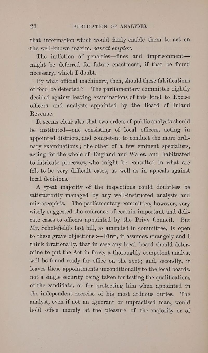 that information which would fairly enable them to act on -the well-known maxim, caveat emptor. The infliction of penalties—fines and imprisonment— might be deferred for future enactment, if that be found necessary, which I doubt. By what official machinery, then, should these falsifications of food be detected? The parliamentary committee rightly decided against leaving examinations of this kind to Excise officers and analysts appointed by the Board of Inland Revenue. It seems clear also that two orders of public analysts should be instituted—one consisting of local officers, acting in appointed districts, and competent to conduct the more ordi- nary examinations ; the other of a few eminent specialists, acting for the whole of England and Wales, and habituated _ to intricate processes, who might be consulted in what are felt to be very difficult cases, as well as in appeals against local decisions. A great majority of the inspections could doubtless be satisfactorily managed by any well-instructed analysts and microscopists. The parliamentary committee, however, very wisely suggested the reference of certain important and deli- cate cases to officers appointed by the Privy Council. But Mr. Scholefield’s last bill, as amended in committee, is open to these grave objections :—First, it assumes, strangely and I think irrationally, that in case any local board should deter- mine to put the Act in force, a thoroughly competent analyst will be found ready for office on the spot; and, secondly, it leaves these appointments unconditionally to the local boards, not a single security being taken for testing the qualifications of the candidate, or for protecting him when appointed in the independent exercise of his most arduous duties. The analyst, even if not an ignorant or unpractised man, would hold office merely at the pleasure of the majority or of