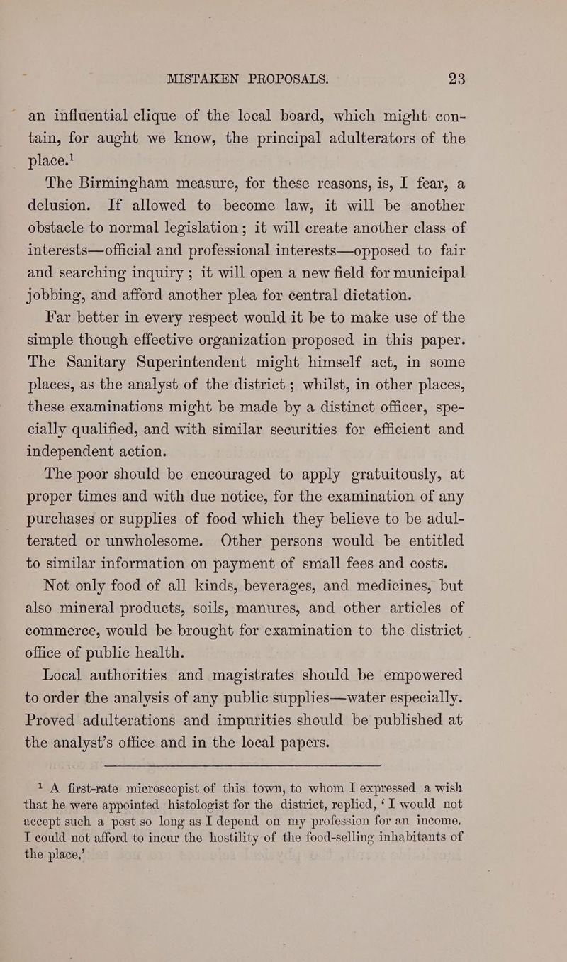 an influential clique of the local board, which might con- tain, for aught we know, the principal adulterators of the place.! The Birmingham measure, for these reasons, is, I fear, a delusion. If allowed to become law, it will be another obstacle to normal legislation ; it will create another class of interests—official and professional interests—opposed to fair and searching inquiry ; it will open a new field for municipal jobbing, and afford another plea for central dictation. Far better in every respect would it be to make use of the simple though effective organization proposed in this paper. The Sanitary Superintendent might himself act, in some places, as the analyst of the district ; whilst, in other places, these examinations might be made by a distinct officer, spe- cially qualified, and with similar securities for efficient and independent action. The poor should be encouraged to apply gratuitously, at proper times and with due notice, for the examination of any purchases or supplies of food which they believe to be adul- terated or unwholesome. Other persons would be entitled to similar information on payment of small fees and costs. Not only food of all kinds, beverages, and medicines, but also mineral products, soils, manures, and other articles of commerce, would be brought for examination to the district _ office of public health. Local authorities and magistrates should be empowered to order the analysis of any public supplies—water especially. Proved adulterations and impurities should be published at the analyst’s office and in the local papers. 1 A first-rate microscopist of this town, to whom I expressed a wish that he were appointed histologist for the district, replied, ‘I would not accept such a post so long as I depend on my profession for an income. I could not afford to incur the hostility of the food-selling inhabitants of the place,’