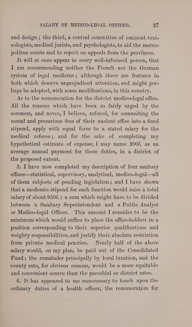 SALARY OF MEDICO-LEGAL OFFICER. oF and design ; the third, a central committee of eminent toxi- cologists, medical jurists, and psychologists, to aid the metro- politan courts and to report on appeals from the provinces. It will at once appear to every well-informed person, that I am recommending neither the French nor the German system of legal medicine; although there are features in both which deserve unprejudiced attention, and might per- haps be adopted, with some modifications, in this country. As to the remuneration for the district medico-legal office. All the reasons which have been so fairly urged by the coroners, and never, I believe, refuted, for commuting the casual and precarious fees of their ancient office into a fixed stipend, apply with equal force to a stated salary for the medical referee; and for the sake of completing my hypothetical estimate of expense, 1 may name 200/. as an average annual payment for these duties, in a district of the proposed extent. 5, I have now completed my description of four sanitary offices—statistical, supervisory, analytical, medico-legal—all of them subjects of pending legislation; and I have shown that a moderate stipend for each function would raise a total salary of about 950/.; a sum which might have to be divided between a Sanitary Superintendent and a Public Analyst or Medico-legal Officer. This amount I consider to be the minimum which would suffice to place the office-holders in a position corresponding to their superior qualifications and weighty responsibilities, and justify their absolute restriction from private medical practice. Nearly half of the above salary would, on my plan, be paid out of the Consolidated Fund; the remainder principally by local taxation, and the county rate, for obvious reasons, would be a more equitable and convenient source than the parochial or district rates. 6. It has appeared to me unnecessary to touch upon the ordinary duties of a health officer, the remuneration for