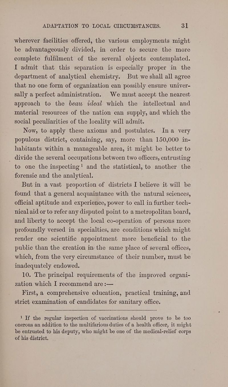 wherever facilities offered, the various employments might be advantageously divided, in order to secure the more complete fulfilment of the several objects contemplated. I admit that this separation is especially proper in the department of analytical chemistry. But we shall all agree that no one form of organization can possibly ensure univer- sally a perfect administration. We must accept the nearest approach to the beaw ideal which the intellectual and material resources of the nation can supply, and which the social peculiarities of the locality will admit. Now, to apply these axioms and postulates. Ina very populous district, containing, say, more than 150,000 in- habitants within a manageable area, it might be better to _ divide the several occupations between two officers, entrusting to one the inspecting! and the statistical, to another the forensic and the analytical. But in a vast proportion of districts I believe it will be found that a general acquaintance with the natural sciences, official aptitude and experience, power to call in further tech- nical aid or to refer any disputed point to a metropolitan board, and liberty to accept the local co-operation of persons more profoundly versed in specialties, are conditions which might render one scientific appointment more beneficial to the public than the creation in the same place of several offices, which, from the very circumstance of their number, must be inadequately endowed. 10. The principal requirements of the improved organi- zation which I recommend are :— First, a comprehensive education, practical training, and strict examination of candidates for sanitary office. 1 Tf the regular inspection of vaccinations should prove to be too onerous an addition to the multifarious duties of a health officer, it might be entrusted to his deputy, who might be one of the medical-relief corps of his district.