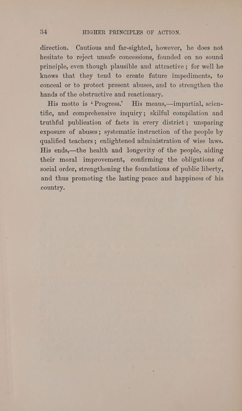 direction. Cautious and far-sighted, however, he does not hesitate to reject unsafe concessions, founded on no sound principle, even though plausible and attractive; for well he knows that they tend to create future impediments, to conceal or to protect present abuses, and to strengthen the hands of the obstructive and reactionary. His motto is ‘ Progress.’ His means,—impartial, scien- tific, and comprehensive inquiry; skilful compilation and truthful publication of facts in every district; unsparing exposure of abuses; systematic instruction of the people by qualified teachers; enlightened administration of wise laws. His ends,—the health and longevity of the people, aiding their moral improvement, confirming the obligations of social order, strengthening the foundations of public liberty, and thus promoting the lasting peace and happiness of his country.