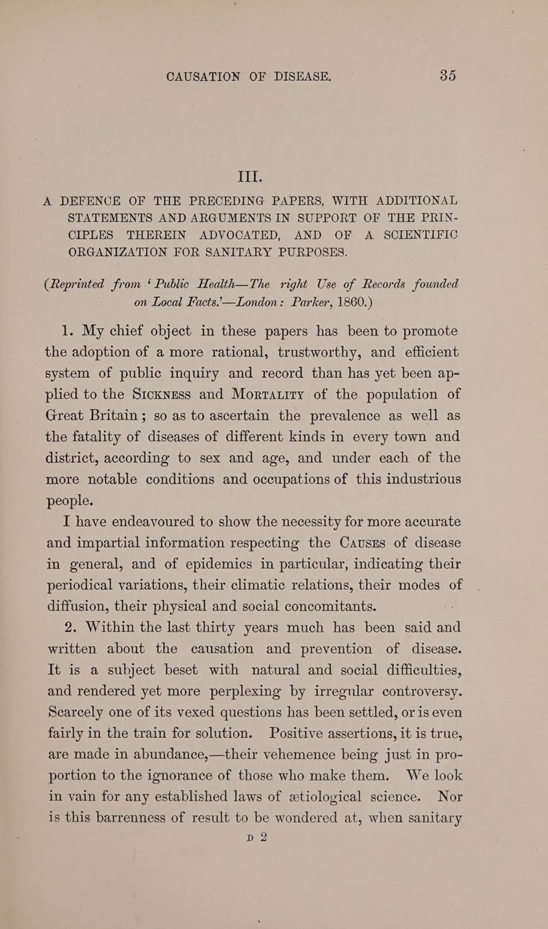 inh A DEFENCE OF THE PRECEDING PAPERS, WITH ADDITIONAL STATEMENTS AND ARGUMENTS IN SUPPORT OF THE PRIN- CIPLES THEREIN ADVOCATED, AND OF A SCIENTIFIC ORGANIZATION FOR SANITARY PURPOSES. (Reprinted from ‘ Public Health—The right Use of Records founded on Local Facts.,—London: Parker, 1860.) 1. My chief object in these papers has been to promote the adoption of a more rational, trustworthy, and efficient system of public inquiry and record than has yet been ap- plied to the Sickness and Morrtauity of the population of Great Britain; so as to ascertain the prevalence as well as the fatality of diseases of different kinds in every town and district, according to sex and age, and under each of the more notable conditions and occupations of this industrious people. I have endeavoured to show the necessity for more accurate and impartial information respecting the Causrs of disease in general, and of epidemics in particular, indicating their periodical variations, their climatic relations, their modes of diffusion, their physical and social concomitants. : 2. Within the last thirty years much has been said and written about the causation and prevention of disease. It is a subject beset with natural and social difficulties, and rendered yet more perplexing by irregular controversy. Scearcely one of its vexed questions has been settled, or is even fairly in the train for solution. Positive assertions, it is true, are made in abundance,—their vehemence being just in pro- portion to the ignorance of those who make them. We look in vain for any established laws of etiological science. Nor is this barrenness of result to be wondered at, when sanitary D 2