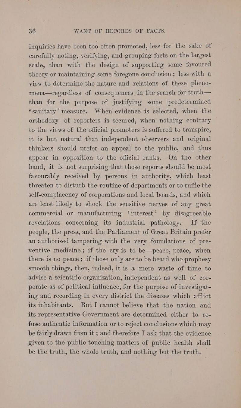 inquiries have been too often promoted, less for the sake of carefully noting, verifying, and grouping facts on the largest scale, than with the design of supporting some favoured theory or maintaining some foregone conclusion ; less with a view to determine the nature and relations of these pheno- mena—regardless of consequences in the search for truth— than for the purpose of justifying some predetermined ‘sanitary ° measure. When evidence is selected, when the orthodoxy of reporters is secured, when nothing contrary to the views of the official promoters is suffered to transpire, it is but natural that independent observers and original thinkers should prefer an appeal to the public, and thus appear in opposition to the official ranks. On the other hand, it is not surprising that those reports should be most favourably received by persons in authority, which least threaten to disturb the routine of departments or to ruffle the self-complacency of corporations and local boards, and which are least likely to shock the sensitive nerves of any great commercial or manufacturing ‘interest’ by disagreeable revelations concerning its industrial pathology. If the people, the press, and the Parliament of Great Britain prefer an authorised tampering with the very foundations of pre- ventive medicine; if the cry is to be—peace, peace, when there is no peace ; if those only are to be heard who prophesy smooth things, then, indeed, it is a mere waste of time to advise a scientific organization, independent as well of cor- porate as of political influence, for the purpose of investigat- ing and recording in every district the diseases which afflict its inhabitants. But I cannot believe that the nation and its representative Government are determined either to re- fuse authentic information or to reject conclusions which may be fairly drawn from it ; and therefore I ask that the evidence given to the public touching matters of public health shall be the truth, the whole truth, and nothing but the truth.