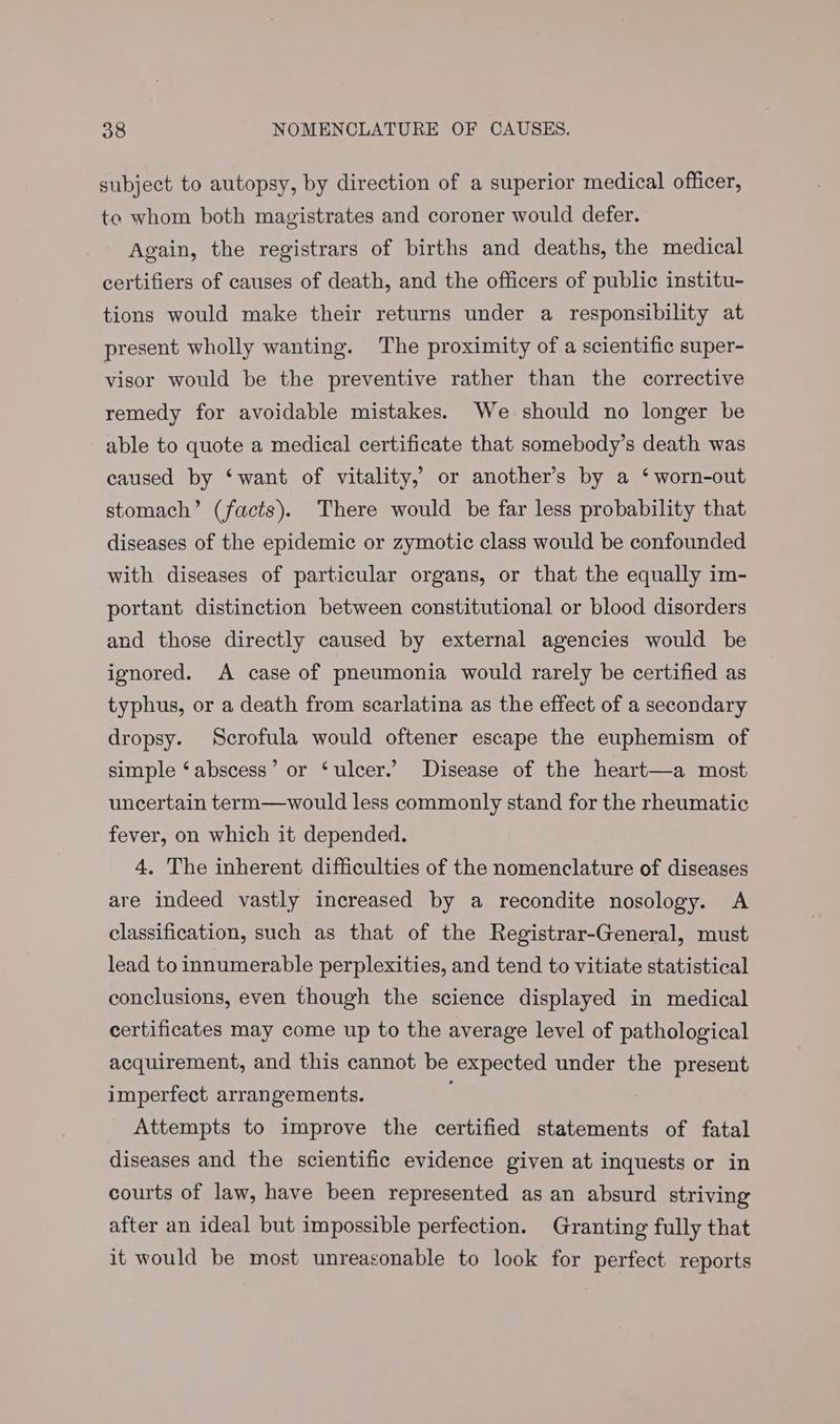 subject to autopsy, by direction of a superior medical officer, to whom both magistrates and coroner would defer. Again, the registrars of births and deaths, the medical certifiers of causes of death, and the officers of public institu- tions would make their returns under a responsibility at present wholly wanting. The proximity of a scientific super- visor would be the preventive rather than the corrective remedy for avoidable mistakes. We should no longer be able to quote a medical certificate that somebody’s death was caused by ‘want of vitality,’ or another’s by a ‘worn-out stomach’ (facts). There would be far less probability that diseases of the epidemic or zymotic class would be confounded with diseases of particular organs, or that the equally im- portant distinction between constitutional or blood disorders and those directly caused by external agencies would be ignored. A case of pneumonia would rarely be certified as typhus, or a death from scarlatina as the effect of a secondary dropsy. Scrofula would oftener escape the euphemism of simple ‘abscess’ or ‘ulcer.’ Disease of the heart—a most uncertain term—would less commonly stand for the rheumatic fever, on which it depended. 4. The inherent difficulties of the nomenclature of diseases are indeed vastly increased by a recondite nosology. A classification, such as that of the Registrar-General, must lead to innumerable perplexities, and tend to vitiate statistical conclusions, even though the science displayed in medical certificates may come up to the average level of pathological acquirement, and this cannot be expected under the present imperfect arrangements. Attempts to improve the certified statements of fatal diseases and the scientific evidence given at inquests or in courts of law, have been represented as an absurd striving after an ideal but impossible perfection. Granting fully that it would be most unreasonable to look for perfect reports