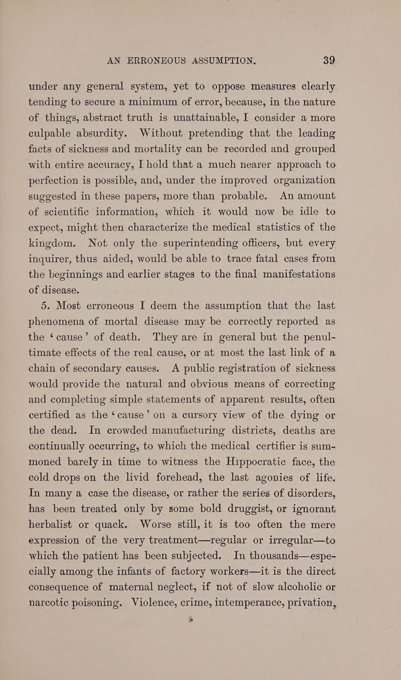 under any general system, yet to oppose measures clearly tending to secure a minimum of error, because, in the nature of things, abstract truth is unattainable, I consider a more culpable absurdity. Without pretending that the leading facts of sickness and mortality can be recorded and grouped with entire accuracy, I hold that a much nearer approach to perfection is possible, and, under the improved organization suggested in these papers, more than probable. An amount of scientific information, which it would now be idle to expect, might then characterize the medical statistics of the kingdom. Not only the superintending officers, but every inquirer, thus aided, would be able to trace fatal cases from the beginnings and earlier stages to the final manifestations of disease. 5. Most erroneous I deem the assumption that the last phenomena of mortal disease may be correctly reported as the ‘cause’ of death. They are in general but the penul- timate effects of the real cause, or at most the last link of a chain of secondary causes. A public registration of sickness would provide the natural and obvious means of correcting and completing simple statements of apparent results, often certified as the ‘cause’ on a cursory view of the dying or the dead. In crowded manufacturing districts, deaths are continually occurring, to which the medical certifier is sum- moned barely in time to witness the Hippocratic face, the cold drops on the livid forehead, the last agonies of life. In many a case the disease, or rather the series of disorders, has been treated only by some bold druggist, or ignorant herbalist or quack. Worse still, it is too often the mere expression of the very treatment—regular or irregular—to which the patient has been subjected. In thousands—espe- cially among the infants of factory workers—it is the direct consequence of maternal neglect, if not of slow alcoholic or narcotic poisoning. Violence, crime, intemperance, privation, e)