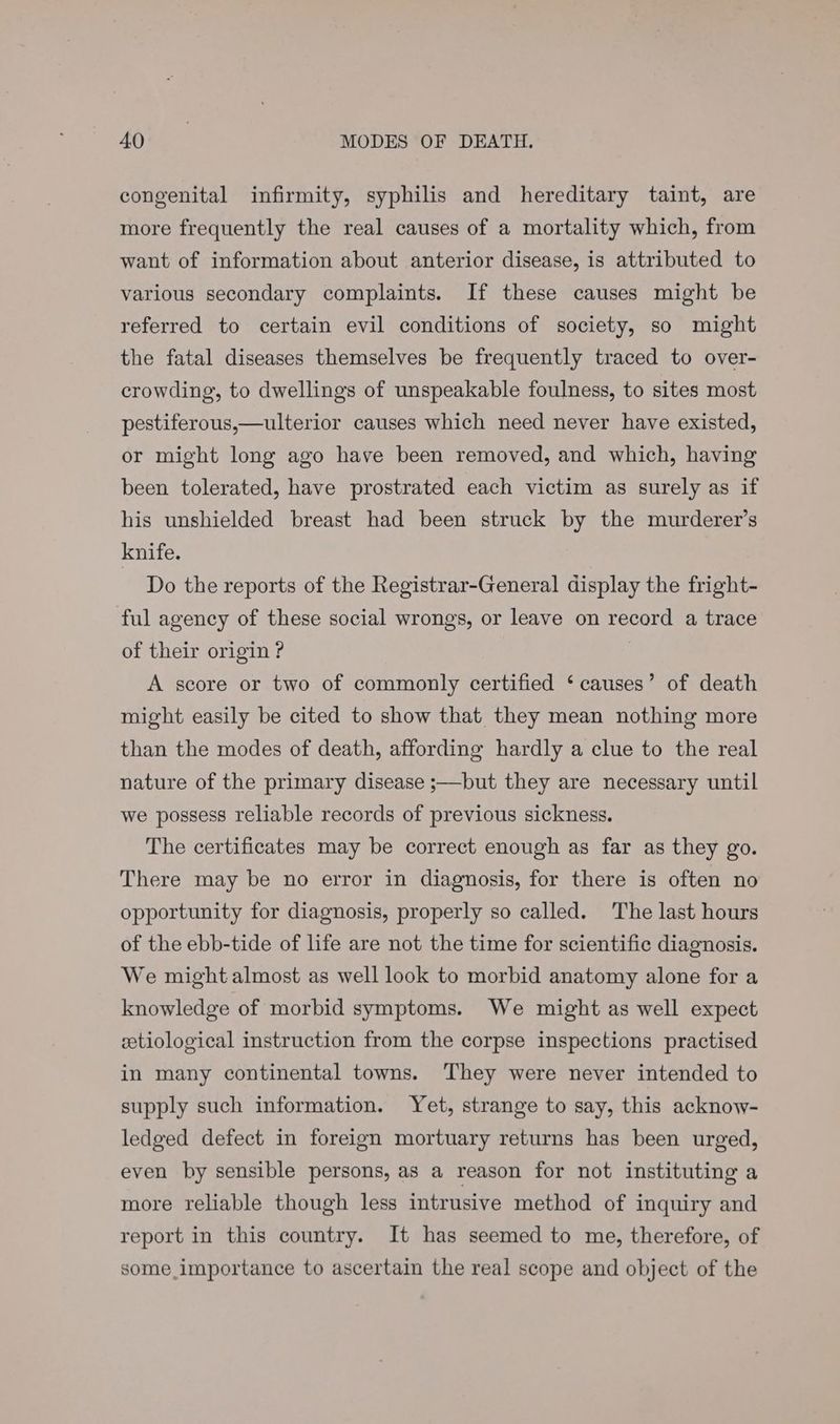 congenital infirmity, syphilis and hereditary taint, are more frequently the real causes of a mortality which, from want of information about anterior disease, is attributed to various secondary complaints. If these causes might be referred to certain evil conditions of society, so might the fatal diseases themselves be frequently traced to over- crowding, to dwellings of unspeakable foulness, to sites most pestiferous,—ulterior causes which need never have existed, or might long ago have been removed, and which, having been tolerated, have prostrated each victim as surely as if his unshielded breast had been struck by the murderer’s knife. Do the reports of the Registrar-General display the fright- ful agency of these social wrongs, or leave on record a trace of their origin ? | A score or two of commonly certified ‘ causes’ of death might easily be cited to show that they mean nothing more than the modes of death, affording hardly a clue to the real nature of the primary disease ;—but they are necessary until we possess reliable records of previous sickness. The certificates may be correct enough as far as they go. There may be no error in diagnosis, for there is often no opportunity for diagnosis, properly so called. The last hours of the ebb-tide of life are not the time for scientific diagnosis. We might almost as well look to morbid anatomy alone for a knowledge of morbid symptoms. We might as well expect etiological instruction from the corpse inspections practised in many continental towns. They were never intended to supply such information. Yet, strange to say, this acknow- ledged defect in foreign mortuary returns has been urged, even by sensible persons, as a reason for not instituting a more reliable though less intrusive method of inquiry and report in this country. It has seemed to me, therefore, of some importance to ascertain the real scope and object of the
