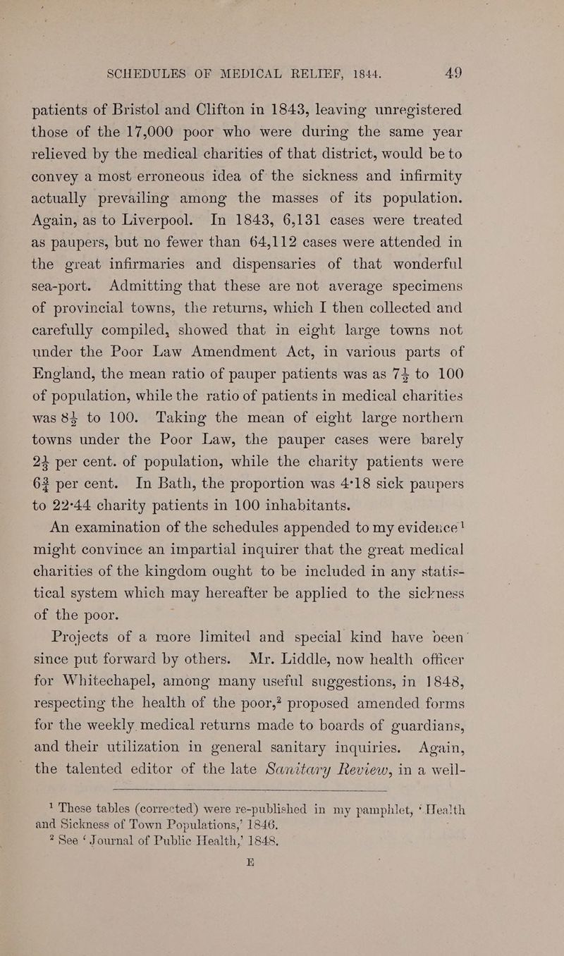 patients of Bristol and Clifton in 1843, leaving unregistered those of the 17,000 poor who were during the same year relieved by the medical charities of that district, would be to convey a most erroneous idea of the sickness and infirmity actually prevailing among the masses of its population. Again, as to Liverpool. In 18438, 6,131 cases were treated as paupers, but no fewer than 64,112 cases were attended in the great infirmaries and dispensaries of that wonderful sea-port. Admitting that these are not average specimens of provincial towns, the returns, which I then collected and carefully compiled, showed that in eight large towns not under the Poor Law Amendment Act, in various parts of England, the mean ratio of pauper patients was as 74 to 100 of population, while the ratio of patients in medical charities was 84 to 100. Taking the mean of eight large northern towns under the Poor Law, the pauper cases were barely 24 per cent. of population, while the charity patients were 62 per cent. In Bath, the proportion was 4°18 sick paupers to 22°44 charity patients in 100 inhabitants. An examination of the schedules appended to my evidetice! might convince an impartial inquirer that the great medical charities of the kingdom ought to be included in any statis- tical system which may hereafter be applied to the sickness of the poor. | Projects of a more limited and special kind have been’ since put forward by others. Mr. Liddle, now health ofticer for Whitechapel, among many useful suggestions, in 1848, respecting the health of the poor,? proposed amended forms for the weekly medical returns made to boards of guardians, and their utilization in general sanitary inquiries. Again, the talented editor of the late Sanitary Review, in a weil- These tables (corrected) were re-published in my pamphlet, ‘Health and Sickness of Town Populations,’ 1846. * See ‘ Journal of Public Health,’ 1848, EK
