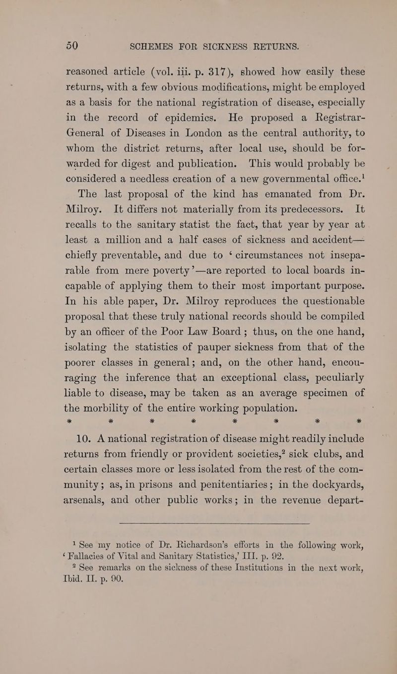 reasoned article (vol. ili. p. 317), showed how easily these returns, with a few obvious modifications, might be employed as a basis for the national registration of disease, especially in the record of epidemics. He proposed a Registrar- General of Diseases in London as the central authority, to whom the district returns, after local use, should be for- warded for digest and publication. This would probably be considered a needless creation of a new governmental office.' The last proposal of the kind has emanated from Dr. Milroy. It differs not materially from its predecessors. It recalls to the sanitary statist the fact, that year by year at least a million and a half cases of sickness and accident— chiefly preventable, and due to ‘ circumstances not insepa- rable from mere poverty ’—are reported to local boards in- capable of applying them to their most important purpose. In his able paper, Dr. Milroy reproduces the questionable proposal that these truly national records should be compiled by an officer of the Poor Law Board; thus, on the one hand, isolating the statistics of pauper sickness from that of the poorer classes in general; and, on the other hand, encou- raging the inference that an exceptional class, peculiarly liable to disease, may be taken as an average specimen of the morbility of the entire working population. * * * Ss * % * * 10. A national registration of disease might readily include returns from friendly or provident societies,? sick clubs, and certain classes more or less isolated from the rest of the com- munity; as,in prisons and penitentiaries; in the dockyards, arsenals, and other public works; in the revenue depart- 1See my notice of Dr. Richardson’s efforts in the following work, ‘Fallacies of Vital and Sanitary Statistics,’ III. p. 92. * See remarks on the sickness of these Institutions in the next work, Ibid. II. p. 90.