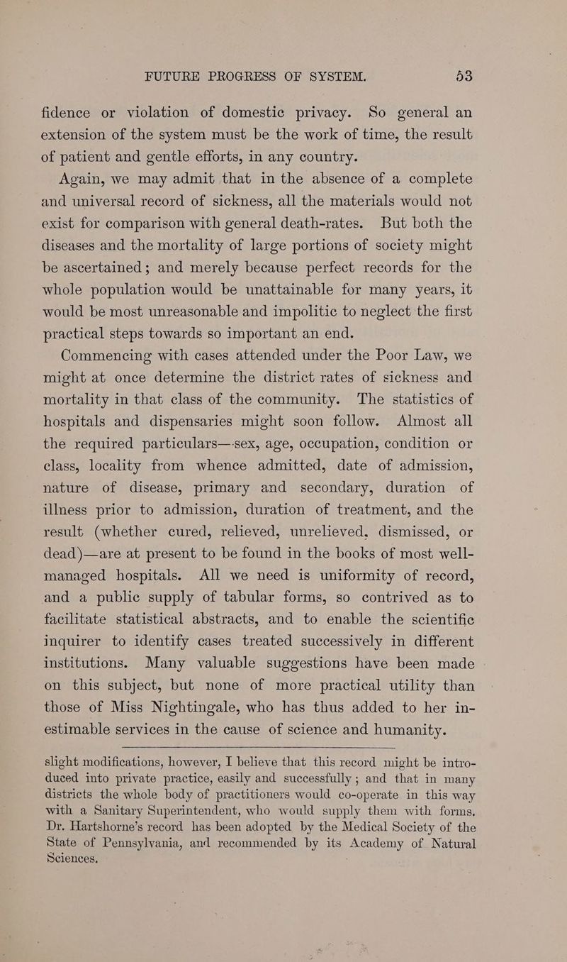 fidence or violation of domestic privacy. So general an extension of the system must be the work of time, the result of patient and gentle efforts, in any country. Again, we may admit that in the absence of a complete and universal record of sickness, all the materials would not exist for comparison with general death-rates. But both the diseases and the mortality of large portions of society might be ascertained; and merely because perfect records for the whole population would be unattainable for many years, it would be most unreasonable and impolitic to neglect the first practical steps towards so important an end. Commencing with cases attended under the Poor Law, we might at once determine the district rates of sickness and mortality in that class of the community. The statistics of hospitals and dispensaries might soon follow. Almost all the required particulars—-sex, age, occupation, condition or class, locality from whence admitted, date of admission, nature of disease, primary and secondary, duration of illness prior to admission, duration of treatment, and the result (whether cured, relieved, unrelieved, dismissed, or dead )—are at present to be found in the books of most well- managed hospitals. All we need is uniformity of record, and a public supply of tabular forms, so contrived as to facilitate statistical abstracts, and to enable the scientific inquirer to identify cases treated successively in different institutions. Many valuable suggestions have been made | on this subject, but none of more practical utility than those of Miss Nightingale, who has thus added to her in- estimable services in the cause of science and humanity. slight modifications, however, I believe that this record might be intro- duced into private practice, easily and successfully ; and that in many districts the whole body of practitioners would co-operate in this way with a Sanitary Superintendent, who would supply them with forms. Dr. Hartshorne’s record has been adopted by the Medical Society of the State of Pennsylvania, and recommended by its Academy of Natural Sciences.