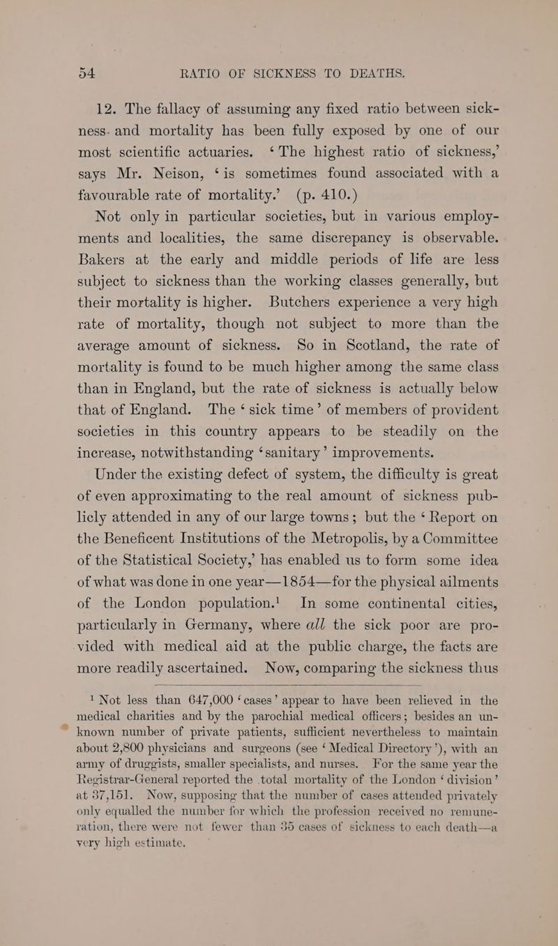 12. The fallacy of assuming any fixed ratio between sick- ness. and mortality has been fully exposed by one of our most scientific actuaries. ‘The highest ratio of sickness,’ says Mr. Neison, ‘is sometimes found associated with a favourable rate of mortality.’ (p. 410.) Not only in particular societies, but in various employ- ments and localities, the same discrepancy is observable. Bakers at the early and middle periods of life are less subject to sickness than the working classes generally, but their mortality is higher. Butchers experience a very high rate of mortality, though not subject to more than the average amount of sickness. So in Scotland, the rate of mortality is found to be much higher among the same class than in England, but the rate of sickness is actually below that of England. The ‘ sick time’ of members of provident societies in this country appears to be steadily on the increase, notwithstanding ‘sanitary’ improvements. Under the existing defect of system, the difficulty is great of even approximating to the real amount of sickness pub- licly attended in any of our large towns; but the ‘ Report on the Beneficent Institutions of the Metropolis, by a Committee of the Statistical Society,’ has enabled us to form some idea of what was done in one year—1854—for the physical ailments of the London population.! In some continental cities, particularly in Germany, where all the sick poor are pro- vided with medical aid at the public charge, the facts are more readily ascertained. Now, comparing the sickness thus 1 Not less than 647,000 ‘cases’ appear to have been relieved in the medical charities and by the parochial medical officers; besides an un- known number of private patients, sufficient nevertheless to maintain about 2,800 physicians and surgeons (see ‘ Medical Directory’), with an army of druggists, smaller specialists, and nurses. For the same year the Registrar-General reported the total mortality of the London ‘ division’ at 37,151. Now, supposing that the number of cases attended privately only equalled the number for which the profession received no remune- ration, there were not fewer than 35 cases of sickness to each death—a very high estimate.