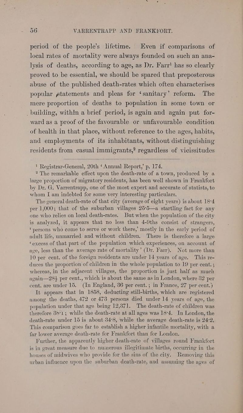 period of the people’s lifetime. Even if comparisons of local rates of mortality were always founded on such an ana- lysis of deaths, according to age, as Dr. Farr! has so clearly proved to be essential, we should be spared that preposterous abuse of the published death-rates which often characterises popular statements and pleas for ‘sanitary’ reform. The mere proportion of deaths to population in some town or building, within a brief period, is again and again put for- ward as a proof of the favourable or unfavourable condition of health in that place, without reference to the ages, habits, and employments of its inhabitants, without distinguishing residents from casual immigrants,” regardless of vicissitudes 1 Registrar-General, 20th ‘ Annual Report,’ p. 174. 2 The remarkable effect upon the death-rate of a town, produced by a large proportion of migratory residents, has been well shown in Frankfort by Dr. G. Varrentrapp, one of the most expert and accurate of statists, to whom I am indebted for some very interesting particulars. The general death-rate of that city (average of eight years) is about 18°4 per 1,000; that of the suburban villages 25: pie startling fact for any one ae relies on local death-rates. But when the population of the city is analyzed, it appears that no less than 4-9ths consist of strangers, “persons who come to serve or work there,’ mostly in the early period of adult life, unmarried and without children, There is therefore a large ‘excess of that part of the population which experiences, on account of ave, less than the average rate of mortality’ (Dr. Farr). Not more than 10 per cent. of the foreign residents are under 14 years of age. This re- duces the proportion of children in the whole population to 19 per cent. ; whereas, in the adjacent villages, the proportion is just half as one again—28$ per cent., which is about the same as in London, where 32 per cent. are under 15. fae Iingland, 36 per cent. ; in France, 27 per cent.) It appears that in 1858, deducting still-births, which are registered among the deaths, 472 or 478 persons died under 14 years of age, the population under that age being 12,371. The death-rate of children was therefore 35°1; while the death-rate at all ages was 18:4. In London, the death-rate under 15 is about 34°8, while the average death-rate is 24:2, This comparison goes far to nee a higher infantile mortality, with a far lower average death-rate for Frankfort than for London. Further, the “apparently higher death-rate of villages round Frankfort is in great measure due to numerous ilegitimate births, occurring in the houses of midwives who provide for the sins of the city. Removing this urban influence upon the suburban death-rate, and assuming the ages of