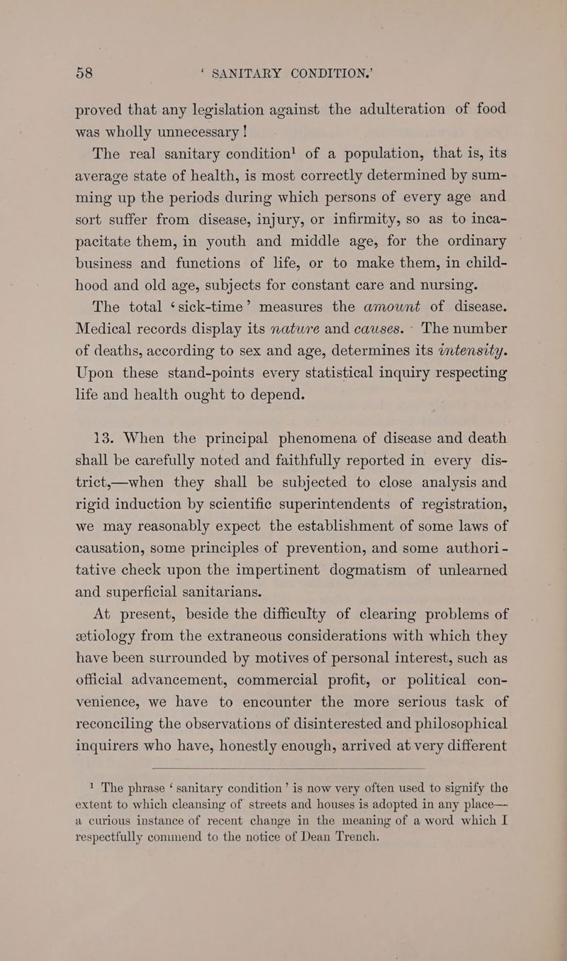proved that any legislation against the adulteration of food was wholly unnecessary ! The real sanitary condition! of a population, that is, its average state of health, is most correctly determined by sum- ming up the periods during which persons of every age and sort suffer from disease, injury, or infirmity, so as to inca- pacitate them, in youth and middle age, for the ordinary business and functions of life, or to make them, in child- hood and old age, subjects for constant care and nursing. The total ‘sick-time’ measures the amount of disease. Medical records display its nature and causes. - The number of deaths, according to sex and age, determines its itensity. Upon these stand-points every statistical inquiry respecting life and health ought to depend. 13. When the principal phenomena of disease and death shall be carefully noted and faithfully reported in every dis- trict,—when they shall be subjected to close analysis and rigid induction by scientific superintendents of registration, we may reasonably expect the establishment of some laws of causation, some principles of prevention, and some authori- tative check upon the impertinent dogmatism of unlearned and superficial sanitarians. At present, beside the difficulty of clearing problems of etiology from the extraneous considerations with which they have been surrounded by motives of personal interest, such as official advancement, commercial profit, or political con- venience, we have to encounter the more serious task of reconciling the observations of disinterested and philosophical inquirers who have, honestly enough, arrived at very different 1 The phrase ‘ sanitary condition’ is now very often used to signify the extent to which cleansing of streets and houses is adopted in any place— a curious instance of recent change in the meaning of a word which I respectfully commend to the notice of Dean Trench.