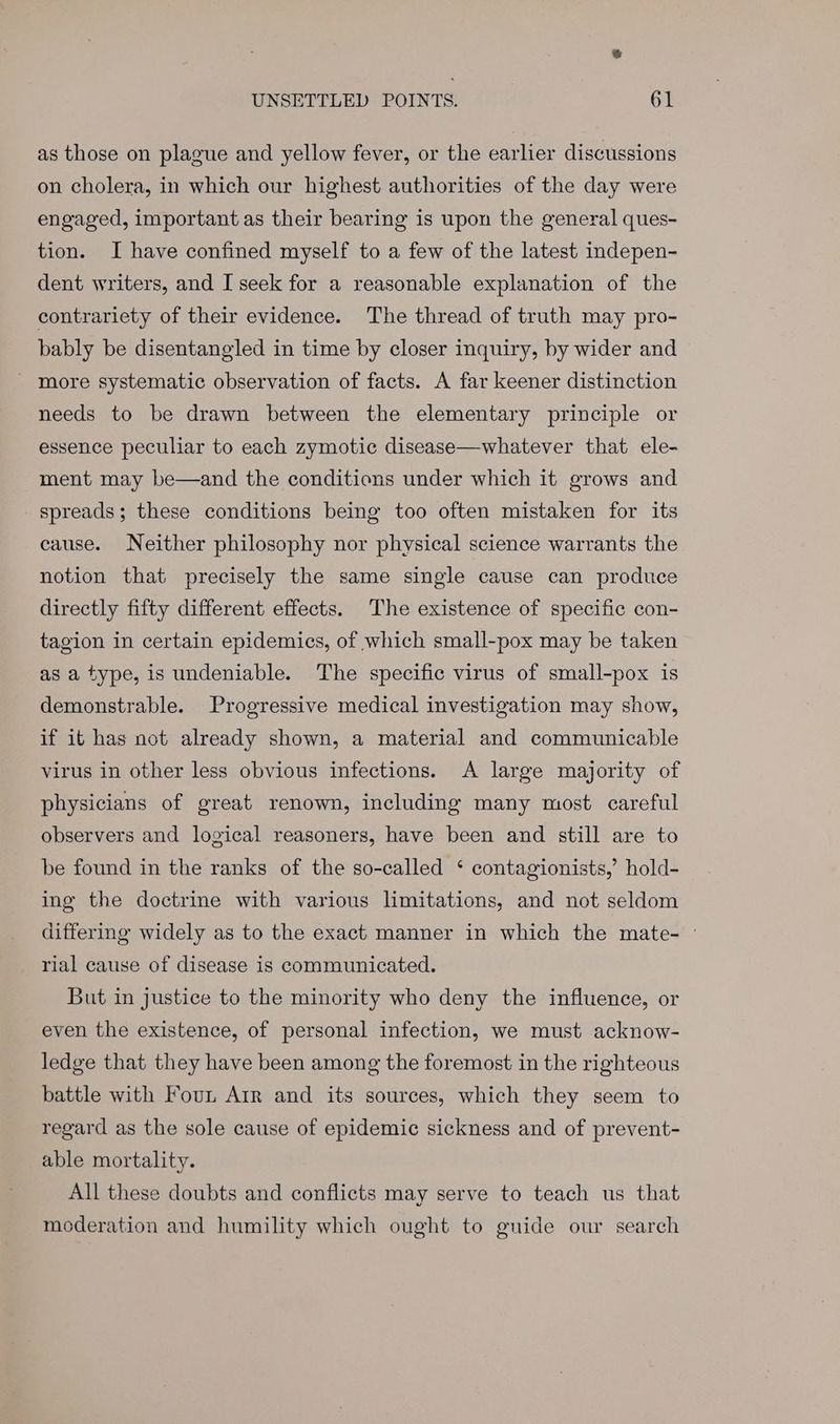 as those on plague and yellow fever, or the earlier discussions on cholera, in which our highest authorities of the day were engaged, important as their bearing is upon the general ques- tion. I have confined myself to a few of the latest indepen- dent writers, and I seek for a reasonable explanation of the contrariety of their evidence. The thread of truth may pro- bably be disentangled in time by closer inquiry, by wider and ' more systematic observation of facts. A far keener distinction needs to be drawn between the elementary principle or essence peculiar to each zymotic disease—whatever that ele- ment may be—and the conditions under which it grows and spreads; these conditions being too often mistaken for its cause. Neither philosophy nor physical science warrants the notion that precisely the same single cause can produce directly fifty different effects. The existence of specific con- tagion in certain epidemics, of which small-pox may be taken as a type, is undeniable. The specific virus of small-pox is demonstrable. Progressive medical investigation may show, if it has not already shown, a material and communicable virus in other less obvious infections. A large majority of physicians of great renown, including many most careful observers and logical reasoners, have been and still are to be found in the ranks of the so-called ‘ contagionists,’ hold- ing the doctrine with various limitations, and not seldom differing widely as to the exact manner in which the mate- © rial cause of disease is communicated. But in justice to the minority who deny the influence, or even the existence, of personal infection, we must acknow- ledge that they have been among the foremost in the righteous battle with Foun Arr and its sources, which they seem to regard as the sole cause of epidemic sickness and of prevent- able mortality. All these doubts and conflicts may serve to teach us that moderation and humility which ought to guide our search