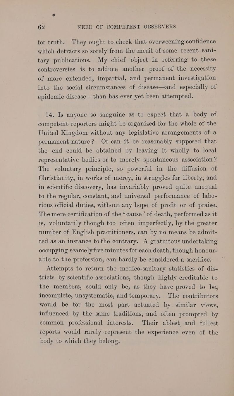 for truth. They ought to check that overweening confidence which detracts so sorely from the merit of some recent sani- tary publications. My chief object in referring to these controversies is to adduce another proof of the necessity of more extended, impartial, and permanent investigation into the social circumstances of disease—and especially of epidemic disease—than has ever yet been attempted. 14. Is anyone so sanguine as to expect that a body of competent reporters might be organized for the whole of the United Kingdom without any legislative arrangements of a permanent nature? Or can it be reasonably supposed that. the end could be obtained by leaving it wholly to local representative bodies or to merely spontaneous association ? The voluntary principle, so powerful in the diffusion of Christianity, in works of mercy, in struggles for liberty, and in scientific discovery, has invariably proved quite unequal to the regular, constant, and universal performance of labo- rious official duties, without any hope of profit or of praise. The mere certification of the ‘ cause’ of death, performed as it is, voluntarily though too often imperfectly, by the greater number of English practitioners, can by no means be admit- ted as an instance to the contrary. A gratuitous undertaking occupying scarcely five minutes for each death, though honour- able to the profession, can hardly be considered a sacrifice. Attempts to return the medico-sanitary statistics of dis- tricts by scientific associations, though highly creditable to the members, could only be, as they have proved to be, incomplete, unsystematic, and temporary. The contributors would be for the most part actuated by. similar views, influenced by the same traditions, and often prompted by common professional interests. Their ablest and fullest reports would rarely represent the experience even of the body to which they belong.