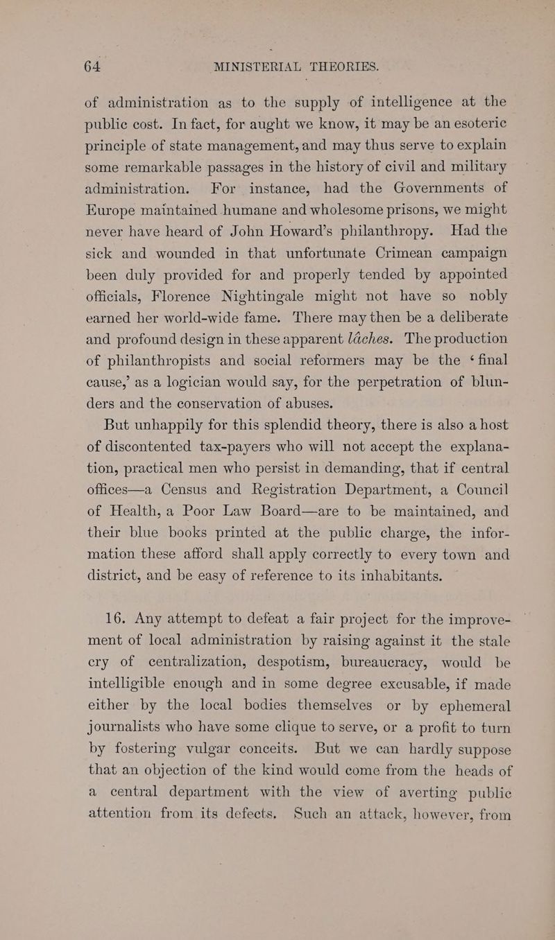 of administration as to the supply of intelligence at the public cost. In fact, for aught we know, it may be an esoteric principle of state management, and may thus serve to explain some remarkable passages in the history of civil and military administration. For instance, had the Governments of Europe maintained humane and wholesome prisons, we might never have heard of John Howard’s philanthropy. Had the sick and wounded in that unfortunate Crimean campaign been duly provided for and properly tended by appointed officials, Florence Nightingale might not have so nobly earned her world-wide fame. There may then be a deliberate and profound design in these apparent laches. The production of philanthropists and social reformers may be the ‘final cause,’ as a logician would say, for the perpetration of blun- ders and the conservation of abuses. But unhappily for this splendid theory, there is also a host of discontented tax-payers who will not accept the explana- tion, practical men who persist in demanding, that if central offices—a Census and Registration Department, a Council of Health, a Poor Law Board—are to be maintained, and their blue books printed at the public charge, the infor- mation these afford shall apply correctly to every town and district, and be easy of reference to its inhabitants. 16. Any attempt to defeat a fair project for the improve- ment of local administration by raising against it the stale ery of centralization, despotism, bureaucracy, would be intelligible enough and in some degree excusable, if made either by the local bodies themselves or by ephemeral journalists who have some clique to serve, or a profit to turn by fostering vulgar conceits. But we can hardly suppose that an objection of the kind would come from the heads of a central department with the view of averting public attention from its defects, Such an attack, however, from