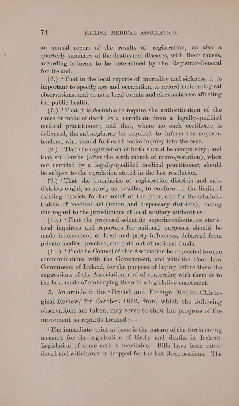 an annual report of the results of registration, as also a quarterly summary of the deaths and diseases, with their causes, according to forms to be determined by the Registrar-General for Ireland. (6.) ‘That in the local reports of mortality and sickness it is important to specify age and occupation, to record meteorological observations, and to note local events and circumstances affecting the public health. (7.) ‘That it is desirable to require the authentication of the cause or mode of death by a certificate from a_ legally-qualified medical practitioner; and that, where no such certificate is delivered, the sub-registrar be required to inform the superin- tendent, who should forthwith make inquiry into the case. (8.) ‘That the registration of birth should be compulsory ; and that still-births (after the sixth month of utero-gestation), when not certified by a legally-qualified medical practitioner, should be subject to the regulation stated in the last resolution. (9.) ‘That the boundaries of registration districts and sub- districts ought, as nearly as possible, to conform to the limits of existing districts for the relief of the poor, and for the adminis- tration of medical aid (union and dispensary districts), having due regard to the jurisdictions of local sanitary authorities. (10.) ‘That the proposed scientific superintendents, as statis- tical inquirers and reporters for national purposes, should be made independent of local and party influences, debarred from private medical practice, and paid out of national funds. (11.) ‘That the Council of this Association be requested to open communications with the Government, and with the Poor Law Commission of Ireland, for the purpose of laying before them the suggestions of the Association, and of conferring with them as to the best mode of embodying them in a legislative enactment. 5. An article in the ‘ British and Foreign Medico-Chirur- gical Review,’ for October, 1862, from which the following observations are taken, may serve to show the progress of the movement as regards Ireland :— ‘The immediate point at issue is the nature of the forthcoming measure for the registration of births and deaths in Ireland. Legislation of some sort is inevitable. Bills have been intro- duced and withdrawn or dropped for the last three sessions. The
