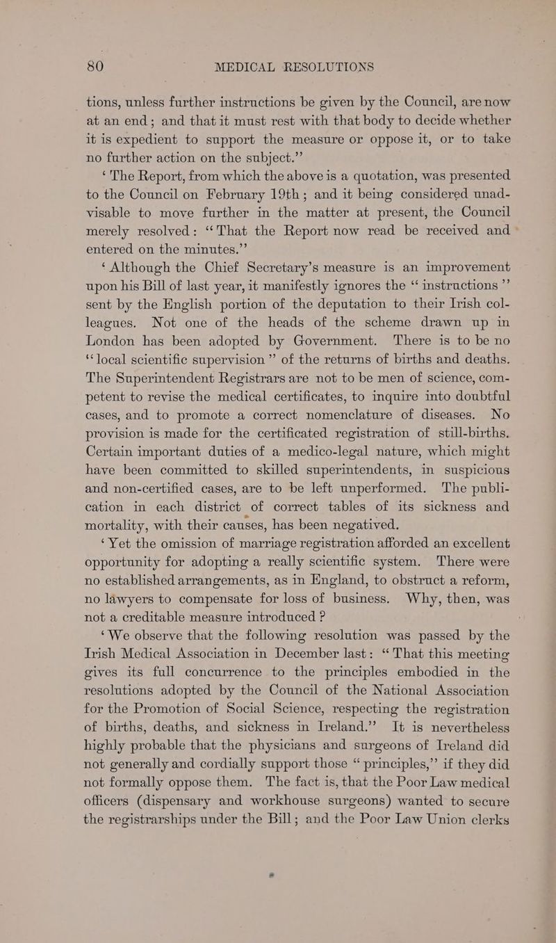 _ tions, unless further instructions be given by the Council, are now at an end; and that it must rest with that body to decide whether it is expedient to support the measure or oppose it, or to take no further action on the subject.” ‘ The Report, from which the above is a quotation, was presented to the Council on February 19th; and it being considered unad- visable to move further in the matter at present, the Council merely resolved: ‘‘That the Report now read be received and » entered on the minutes.” ‘ Although the Chief Secretary’s measure is an improvement upon his Bill of last year, it manifestly ignores the “ instructions ”’ sent by the English portion of the deputation to their Irish col- leagues. Not one of the heads of the scheme drawn up in London has been adopted by Government. There is to be no ‘local scientific supervision ” of the returns of births and deaths. The Superintendent Registrars are not to be men of science, com- petent to revise the medical certificates, to inquire into doubtful cases, and to promote a correct nomenclature of diseases. No provision is made for the certificated registration of still-births. Certain important duties of a medico-legal nature, which might have been committed to skilled superintendents, in suspicious and non-certified cases, are to be left unperformed. The publi- cation in each district of correct tables of its sickness and mortality, with their causes, has been negatived, ‘Yet the omission of marriage registration afforded an excellent opportunity for adopting a really scientific system. There were no established arrangements, as in England, to obstruct a reform, no lawyers to compensate for loss of business. Why, then, was not a creditable measure introduced P ‘We observe that the following resolution was passed by the Irish Medical Association in December last: ‘That this meeting gives its full concurrence to the principles embodied in the resolutions adopted by the Council of the National Association for the Promotion of Social Science, respecting the registration of births, deaths, and sickness in Ireland.’ It is nevertheless highly probable that the physicians and surgeons of Ireland did not generally and cordially support those “ principles,’’ if they did not formally oppose them. The fact is, that the Poor Law medical officers (dispensary and workhouse surgeons) wanted to secure the registrarships under the Bill; and the Poor Law Union clerks