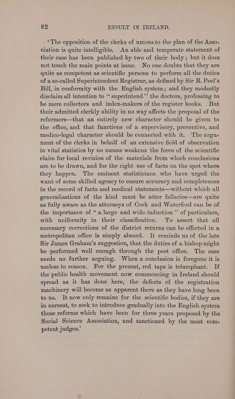‘The opposition of the clerks of unions to the plan of the Asso- ciation is quite intelligible. An able and temperate statement of their case has been published by two of their body ; but it does not touch the main points at issue. No one doubts that they are quite as competent as scientific persons to perform all the duties of a so-called Superintendent Registrar, as defined by Sir R. Peel’s Bill, in conformity with the English system; and they modestly disclaim all intention to ‘“‘ superintend’’ the doctors, professing to be mere collectors and index-makers of the register books. But their admitted clerkly ability in no way affects the proposal of the reformers—that an entirely new character should be given to the office, and that functions of a supervisory, preventive, and medico-legal character should be connected with it. ‘The argu- ment of the clerks in behalf of an extensive field of observation in vital statistics by no means weakens the force of the scientific claim for local revision of the materials from which conclusions are to be drawn, and for the right use of facts on the spot where they happen. The eminent statisticians who have urged the want of some skilled agency to ensure accuracy and completeness in the record of facts and medical statements—without which all generalisations of the kind must be utter fallacies—are quite as fully aware as the attorneys of Cork and Waterford can be of the importance of “a large and wide induction ”’ of particulars, with uniformity in their classification. To assert that all necessary corrections of the district returns can be effected in a metropolitan office is simply absurd. It reminds us of the late Sir James Graham’s suggestion, that the duties of a bishop might be performed well enough through the post office. The case needs no further arguing. When a conclusion is foregone it is | useless to reason. For the present, red tape is triumphant. If the public health movement now commencing in Ireland should spread as it has done here, the defects of the registration machinery will become as apparent there as they have long been tous. It now only remains for the scientific bodies, if they are in earnest, to seek to introduce gradually into the English system those reforms which have been for three years proposed by the Social Science Association, and sanctioned by the most com- petent judges.’