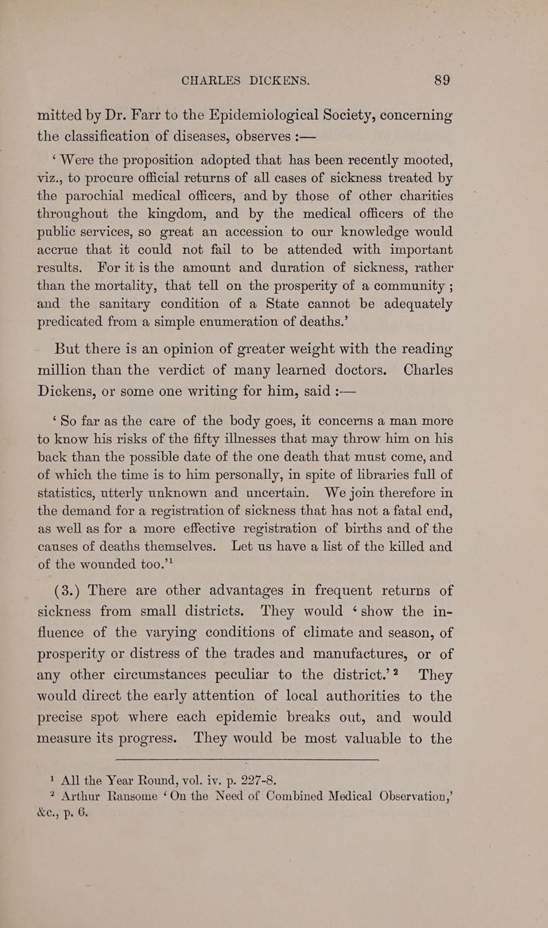mitted by Dr. Farr to the Epidemiological Society, concerning the classification of diseases, observes :— ‘Were the proposition adopted that has been recently mooted, viz., to procure official returns of all cases of sickness treated by the parochial medical officers, and by those of other charities throughout the kingdom, and by the medical officers of the public services, so great an accession to our knowledge would accrue that it could not fail to be attended with important results. For itis the amount and duration of sickness, rather than the mortality, that tell on the prosperity of a community ; and the sanitary condition of a State cannot be adequately predicated from a simple enumeration of deaths.’ But there is an opinion of greater weight with the reading million than the verdict of many learned doctors. Charles Dickens, or some one writing for him, said :-— ‘So far as the care of the body goes, it concerns a man more to know his risks of the fifty illnesses that may throw him on his back than the possible date of the one death that must come, and of which the time is to him personally, in spite of libraries full of statistics, utterly unknown and uncertain. We join therefore in the demand for a registration of sickness that has not a fatal end, as well as for a more effective registration of births and of the causes of deaths themselves. Let us have a list of the killed and of the wounded too.”? (3.) There are other advantages in frequent returns of sickness from small districts. They would ‘show the in- fluence of the varying conditions of climate and season, of prosperity or distress of the trades and manufactures, or of any other circumstances peculiar to the district.’? They would direct the early attention of local authorities to the precise spot where each epidemic breaks out, and would measure its progress. They would be most valuable to the 1 All the Year Round, vol. iv. p. 227-8. * Arthur Ransome ‘On the Need of Combined Medical Observation,’ &ec., p. 6