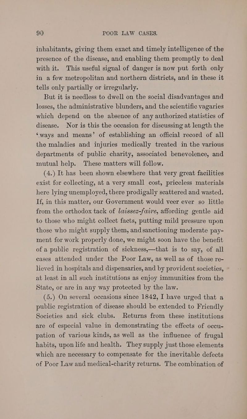 inhabitants, giving them exact and timely intelligence of the presence of the disease, and enabling them promptly to deal with it. This useful signal of danger is now put forth only in a few metropolitan and northern districts, and in these it tells only partially or irregularly. But it is needless to dwell on the social disadvantages and losses, the administrative blunders, and the scientific vagaries which depend on the absence of any authorized statistics of disease. Nor is this the occasion for discussing at length the ‘ways and means’ of establishing an official record of all the maladies and injuries medically treated in the various departments of public charity, associated benevolence, and mutual help. These matters will follow. (4.) It has been shown elsewhere that very great facilities exist for collecting, at a very small cost, priceless materials here lying unemployed, there prodigally scattered and wasted. If, in this matter, our Government would veer ever so little from the orthodox tack of laissez-faire, affording gentle aid to those who might collect facts, putting mild pressure upon those who might supply them, andsanctioning moderate pay- ment for work properly done, we might soon have the benefit of a public registration of sickness,—that is to say, of all cases attended under the Poor Law, as well as of those re- lieved in hospitals and dispensaries, and by provident societies, at least in all such institutions as enjoy immunities from the State, or are in any way protected by the law. (5.) On several occasions since 1842, I have urged that a public registration of disease should be extended to Friendly Societies and sick clubs. Returns from these institutions are of especial value in demonstrating the effects of oecu- pation of various kinds, as well as the influence of frugal habits, upon life and health. They supply just those elements which are necessary to compensate for the inevitable defects of Poor Law and medical-charity returns. The combination of