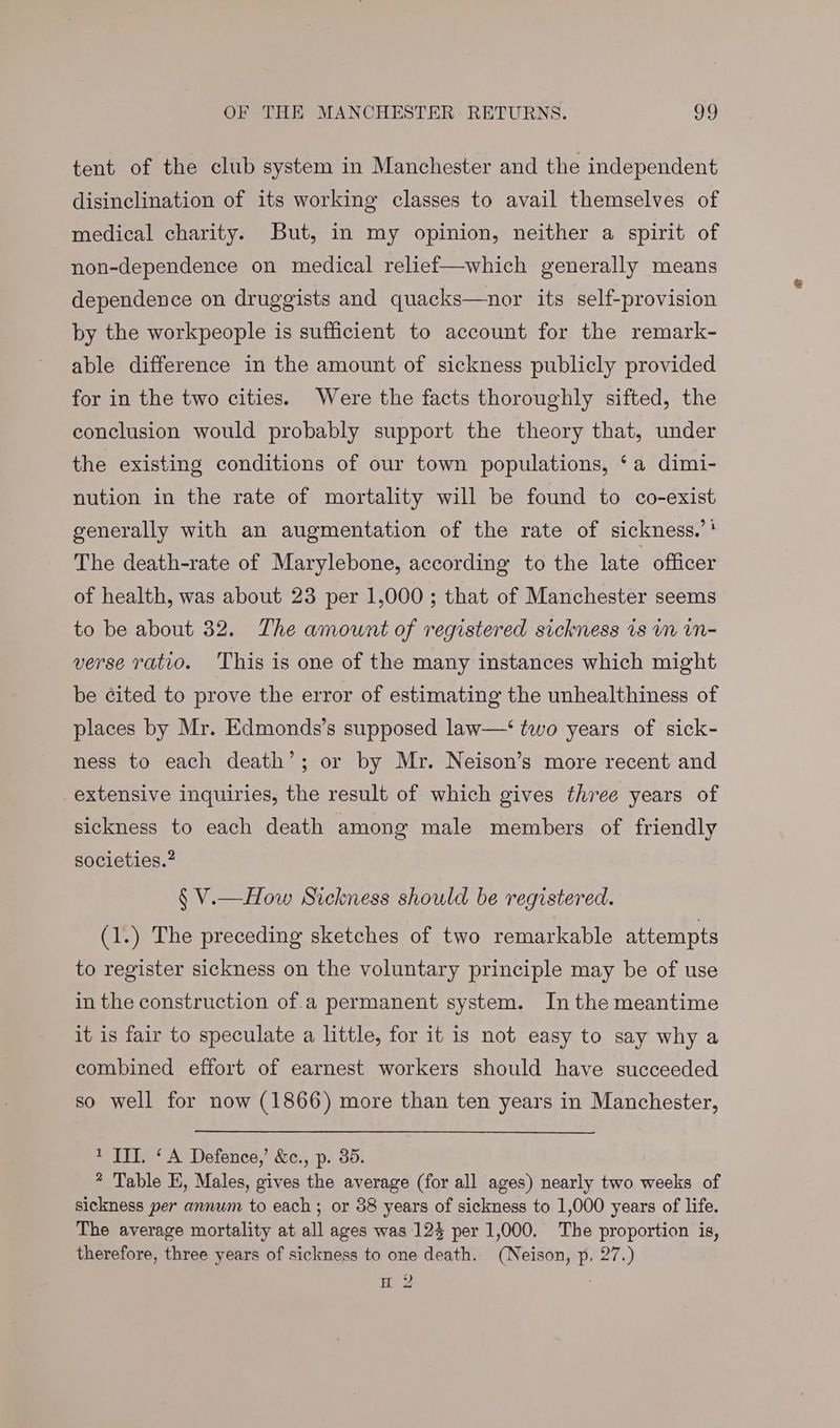 OF THE MANCHESTER: RETURNS. oo tent of the club system in Manchester and the independent disinclination of its working classes to avail themselves of medical charity. But, in my opinion, neither a spirit of non-dependence on medical relief—which generally means dependence on druggists and quacks—nor its self-provision by the workpeople is sufficient to account for the remark- able difference in the amount of sickness publicly provided for in the two cities. Were the facts thoroughly sifted, the conclusion would probably support the theory that, under the existing conditions of our town populations, ‘a dimi- nution in the rate of mortality will be found to co-exist generally with an augmentation of the rate of sickness.’' The death-rate of Marylebone, according to the late officer of health, was about 23 per 1,000; that of Manchester seems to be about 32. The amount of registered sickness is in in- verse ratio. This is one of the many instances which might be ¢ited to prove the error of estimating the unhealthiness of places by Mr. Edmonds’s supposed law—‘ two years of sick- ness to each death’; or by Mr. Neison’s more recent and extensive inquiries, the result of which gives three years of sickness to each death among male members of friendly societies.” § V.—How Sickness should be registered. (1.) The preceding sketches of two remarkable attempts to register sickness on the voluntary principle may be of use in the construction of.a permanent system. Inthe meantime it is fair to speculate a little, for it is not easy to say why a combined effort of earnest workers should have succeeded so well for now (1866) more than ten years in Manchester, 1 TI. ‘A Defence,’ &c., p. 35. * Table E, Males, gives the average (for all ages) nearly two weeks of sickness per annum to each; or 38 years of sickness to 1,000 years of life. The average mortality at all ages was 123 per 1,000. The proportion is, therefore, three years of sickness to one death. (Neison, p, 27.) H 2