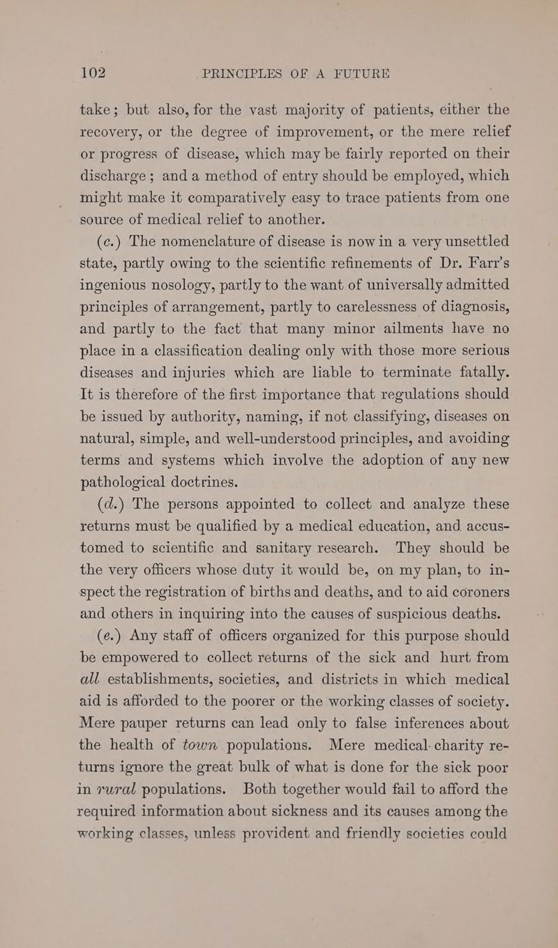 take; but also, for the vast majority of patients, either the recovery, or the degree of improvement, or the mere relief or progress of disease, which may be fairly reported on their discharge ; and a method of entry should be employed, which might make it comparatively easy to trace patients from one source of medical relief to another. (c.) The nomenclature of disease is now in a very unsettled state, partly owing to the scientific refinements of Dr. Farr’s ingenious nosology, partly to the want of universally admitted principles of arrangement, partly to carelessness of diagnosis, and partly to the fact that many minor ailments have no place in a classification dealing only with those more serious diseases and injuries which are lable to terminate fatally. It is therefore of the first importance that regulations should be issued by authority, naming, if not classifying, diseases on natural, simple, and well-understood principles, and avoiding terms and systems which involve the adoption of any new pathological doctrines. (d.) The persons appointed to collect and analyze these returns must be qualified by a medical education, and accus- tomed to scientific and sanitary research. They should be the very officers whose duty it would be, on my plan, to in- spect the registration of births and deaths, and to aid coroners and others in inquiring into the causes of suspicious deaths. (e.) Any staff of officers organized for this purpose should be empowered to collect returns of the sick and hurt from all establishments, societies, and districts in which medical aid is afforded to the poorer or the working classes of society. Mere pauper returns can lead only to false inferences about the health of town populations. Mere medical: charity re- turns ignore the great bulk of what is done for the sick poor in rural populations. Both together would fail to afford the required information about sickness and its causes among the working classes, unless provident and friendly societies could