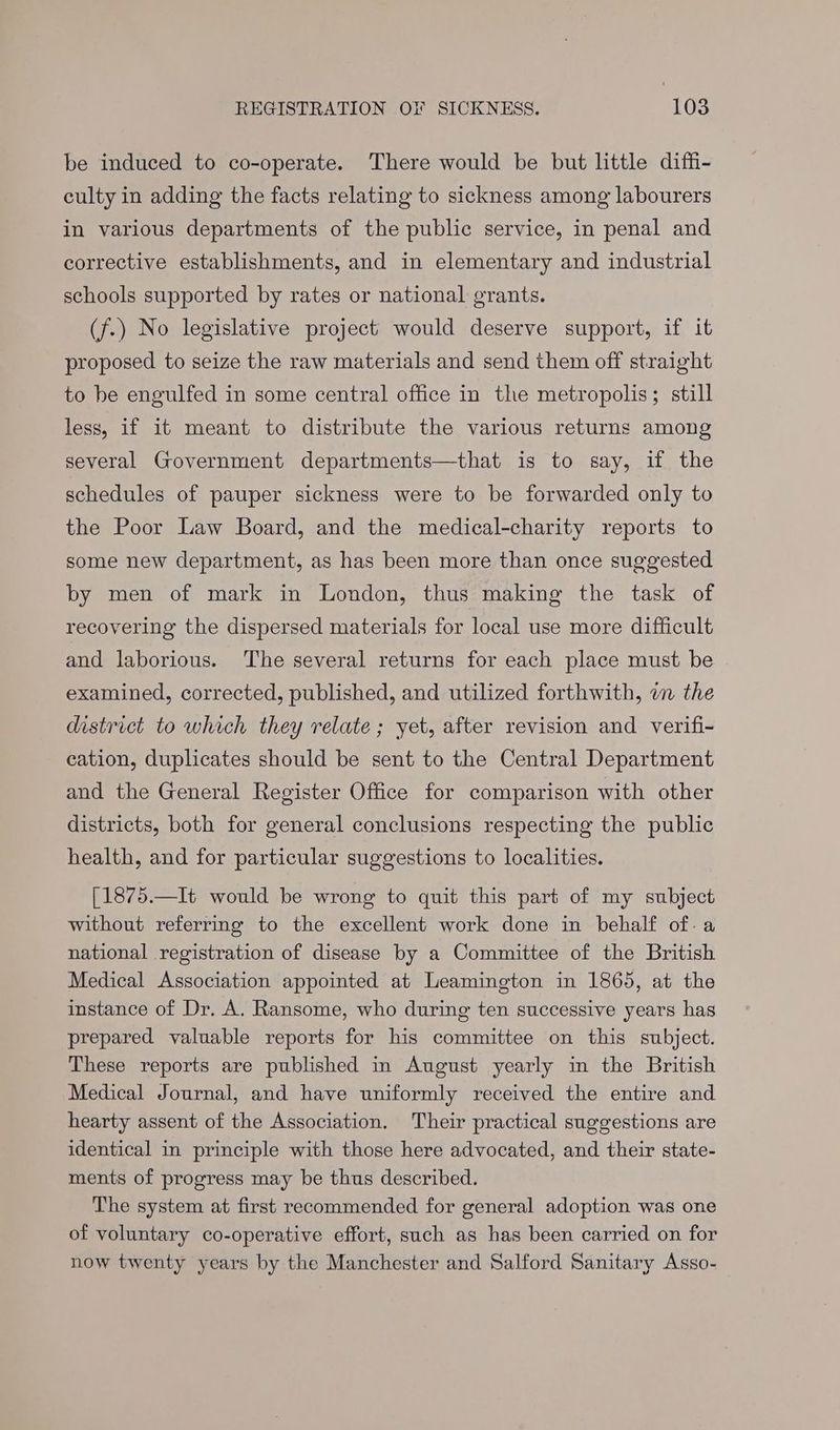 be induced to co-operate. There would be but little diffi- culty in adding the facts relating to sickness among labourers in various departments of the public service, in penal and corrective establishments, and in elementary and industrial schools supported by rates or national grants. (f.) No legislative project would deserve support, if it proposed to seize the raw materials and send them off straight to be engulfed in some central office in the metropolis; still less, if it meant to distribute the various returns among several Government departments—that is to say, if the schedules of pauper sickness were to be forwarded only to the Poor Law Board, and the medical-charity reports to some new department, as has been more than once suggested by men of mark in London, thus making the task of recovering the dispersed materials for local use more difficult and laborious. The several returns for each place must be examined, corrected, published, and utilized forthwith, an the district to which they relate; yet, after revision and verifi- eation, duplicates should be sent to the Central Department and the General Register Office for comparison with other districts, both for general conclusions respecting the public health, and for particular suggestions to localities. [1875.—It would be wrong to quit this part of my subject without referring to the excellent work done in behalf of. a national registration of disease by a Committee of the British Medical Association appointed at Leamington in 1865, at the instance of Dr. A. Ransome, who during ten successive years has prepared valuable reports for his committee on this subject. These reports are published in August yearly in the British Medical Journal, and have uniformly received the entire and hearty assent of the Association. Their practical suggestions are identical in principle with those here advocated, and their state- ments of progress may be thus described. The system at first recommended for general adoption was one of voluntary co-operative effort, such as has been carried on for now twenty years by the Manchester and Salford Sanitary Asso-