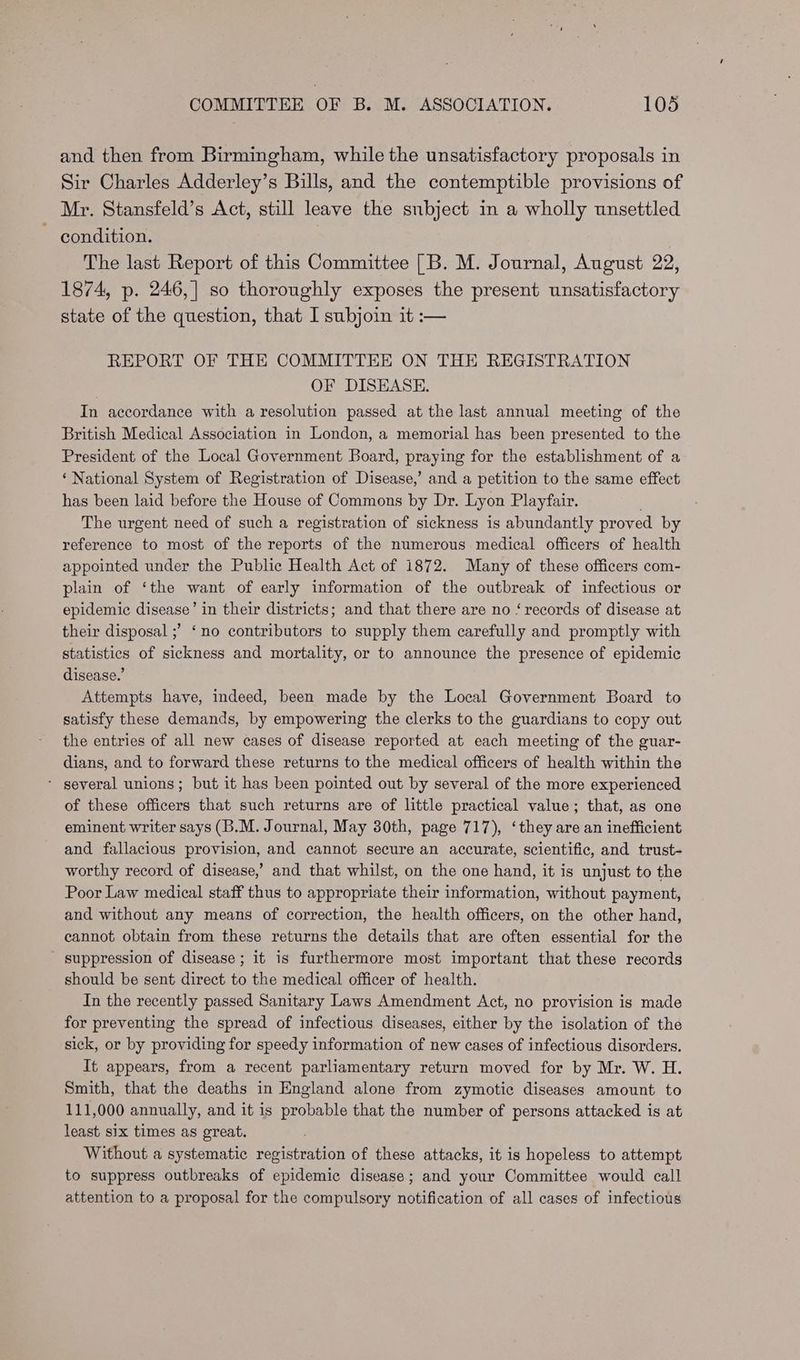 and then from Birmingham, while the unsatisfactory proposals in Sir Charles Adderley’s Bills, and the contemptible provisions of Mr. Stansfeld’s Act, still leave the subject in a wholly unsettled ~ condition. The last Report of this Committee [B. M. Journal, August 22, 1874, p. 246,] so thoroughly exposes the present unsatisfactory state of the question, that I subjoin it :— REPORT OF THE COMMITTEE ON THE REGISTRATION OF DISEASE. In accordance with a resolution passed at the last annual meeting of the British Medical Association in London, a memorial has been presented to the President of the Local Government Board, praying for the establishment of a ‘ National System of Registration of Disease,’ and a petition to the same effect has been laid before the House of Commons by Dr. Lyon Playfair. ; The urgent need of such a registration of sickness is abundantly proved by reference to most of the reports of the numerous medical officers of health appointed under the Public Health Act of 1872. Many of these officers com- plain of ‘the want of early information of the outbreak of infectious or epidemic disease’ in their districts; and that there are no ‘records of disease at their disposal ;? ‘no contributors to supply them carefully and promptly with statistics of sickness and mortality, or to announce the presence of epidemic disease.’ Attempts have, indeed, been made by the Local Government Board to satisfy these demands, by empowering the clerks to the guardians to copy out the entries of all new cases of disease reported at each meeting of the guar- dians, and to forward these returns to the medical officers of health within the ‘ several unions; but it has been pointed out by several of the more experienced of these officers that such returns are of little practical value; that, as one eminent writer says (B.M. Journal, May 30th, page 717), ‘they are an inefficient and fallacious provision, and cannot secure an accurate, scientific, and trust- worthy record of disease,’ and that whilst, on the one hand, it is unjust to the Poor Law medical staff thus to appropriate their information, without payment, and without any means of correction, the health officers, on the other hand, cannot obtain from these returns the details that are often essential for the ' suppression of disease; it is furthermore most important that these records should be sent direct to the medical officer of health. In the recently passed Sanitary Laws Amendment Act, no provision is made for preventing the spread of infectious diseases, either by the isolation of the sick, or by providing for speedy information of new cases of infectious disorders. It appears, from a recent parliamentary return moved for by Mr. W. H. Smith, that the deaths in England alone from zymotic diseases amount to 111,000 annually, and it is probable that the number of persons attacked is at least six times as great. Without a systematic registration of these attacks, it is hopeless to attempt to suppress outbreaks of epidemic disease; and your Committee would call attention to a proposal for the compulsory notification of all cases of infectious