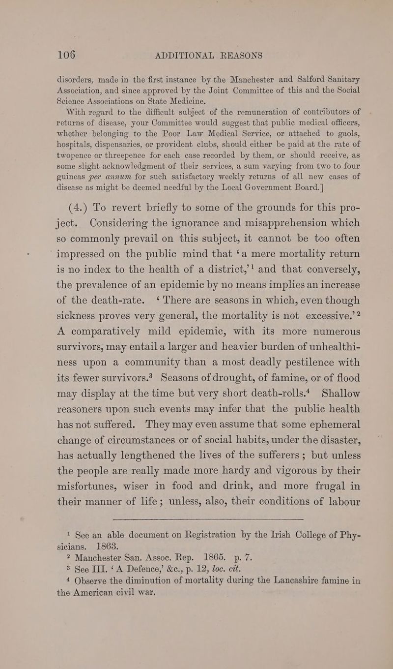 disorders, made in the first instance by the Manchester and Salford Sanitary Association, and since approved by the Joint Committee of this and the Social Science Associations on State Medicine. With regard to the difficult subject of the remuneration of contributors of returns of disease, your Committee would suggest that public medical officers, whether belonging to the Poor Law Medical Service, or attached to gaols, hospitals, dispensaries, or provident clubs, should either be paid at the rate of twopence or threepence for each case recorded by them, or should receive, as some slight acknowledgment of their services, a sum varying from two to four guineas per annum for such satisfactory weekly returns of all new cases of disease as might be deemed needful by the Local Government Board. ] (4.) To revert briefly to some of the grounds for this pro- ject. Considering the ignorance and misapprehension which so commonly prevail on this subject, it cannot be too often impressed on the public mind that ‘a mere mortality return is no index to the health of a district,’! and that conversely, the prevalence of an epidemic by no means implies an increase of the death-rate. ‘ There are seasons in which, even though sickness proves very general, the mortality is not excessive.’ ? A comparatively mild epidemic, with its more numerous survivors, may entaila larger and heavier burden of unhealthi- ness upon a community than a most deadly pestilence with its fewer survivors.’ Seasons of drought, of famine, or of flood may display at the time but very short death-rolls.4 Shallow reasoners upon such events may infer that the public health has not suffered. They may even assume that some ephemeral change of circumstances or of social habits, under the disaster, has actually lengthened the lives of the sufferers ; but unless the people are really made more hardy and vigorous by their misfortunes, wiser in food and drink, and more frugal in their manner of life; unless, also, their conditions of labour 1 See an able document on Registration by the Irish College of Phy- sicians. 1863. 2 Manchester San. Assoc. Rep. 1865. p. 7. 3 See III. ‘A Defence,’ &amp;c., p. 12, loc. cit. 4 Observe the diminution of mortality during the Lancashire famine in the American ciyil war.