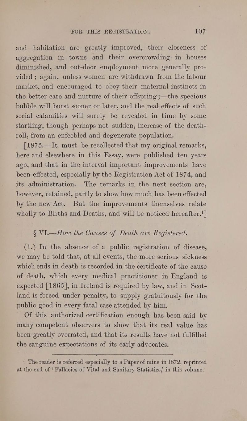 and habitation are greatly improved, their closeness of aggregation in towns and their overcrowding in houses diminished, and out-door employment more generally pro- vided ; again, unless women are withdrawn from the labour market, and encouraged to obey their maternal instincts in the better care and nurture of their offspring ;—the specious bubble will burst sooner or later, and the real effects of such social calamities will surely be revealed in time by some startling, though perhaps not sudden, increase of the death- roll, from an enfeebled and degenerate population. [1875.—It must be recollected that my original remarks, here and elsewhere in this Essay, were published ten years ago, and that in the interval important improvements have been effected, especially by the Registration Act of 1874, and its administration. The remarks in the next section are, however, retained, partly to show how much has been effected by the new Act. But the improvements themselves relate wholly to Births and Deaths, and will be noticed hereafter. | § VI.—How the Causes of Death are Registered. (1.) In the absence of a public registration of disease, we may be told that, at all events, the more serious sickness which ends in death is recorded in the certificate of the cause of death, which every medical practitioner in England is expected [1865], in Ireland is required by law, and in Scot- land is forced under penalty, to supply gratuitously for the public good in every fatal case attended by him. Of this authorized certification enough has been said by many competent observers to show that its real value has been greatly overrated, and that its results have not fulfilled the sanguine expectations of its early advocates. ' The reader is referred especially to a Paper of mine in 1872, reprinted at the end of ‘ Fallacies of Vital and Sanitary Statistics, in this volume.