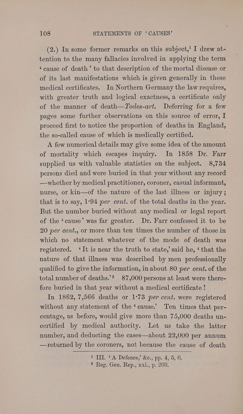 (2.) In some former remarks on this subject,' I drew at- tention to the many fallacies involved in applying the term ‘cause of death’ to that description of the mortal disease or of its last manifestations which is given generally in these medical certificates. In Northern Germany the law requires, with greater truth and logical exactness, a certificate only of the manner of death—Todes-art. Deferring for a few pages some further observations on this source of error, I proceed first to notice the proportion of deaths in England, the so-called cause of which is medically certified. A few numerical details may give some idea of the amount of mortality which escapes inquiry. In 1858 Dr. Farr supplied us with valuable statistics on the subject. 8,734 persons died and were buried in that year without any record —whether by medical practitioner, coroner, casual informant, nurse, or kin-—of the nature of the last illness or injury; that is to say, 1:94 per cent. of the total deaths in the year. But the number buried without any medical or legal report of the ‘cause’ was far greater. Dr. Farr confessed it to be 20 per cent., or more than ten times the number of those in which no statement whatever of the mode of death was registered. ‘It is near the truth to state,’ said he, ‘ that the nature of that illness was described by men professionally qualified to give the information, inabout 80 per cent. of the — total number of deaths.’? 87,000 persons at least were there- fore buried in that year without a medical certificate ! In 1862, 7,566 deaths or 1°73 per cent. were registered without any statement of the ‘cause.’ Ten times that per- centage, as before, would give more than 75,000 deaths un- certified by medical authority. Let us take the latter number, and deducting the cases—about 22,000 per annum —returned by the coroners, not because the cause of death 1 TIT. ‘A Defence,’ &c., pp. 4, 5, 6. * Reg. Gen. Rep., xxi., p. 203.