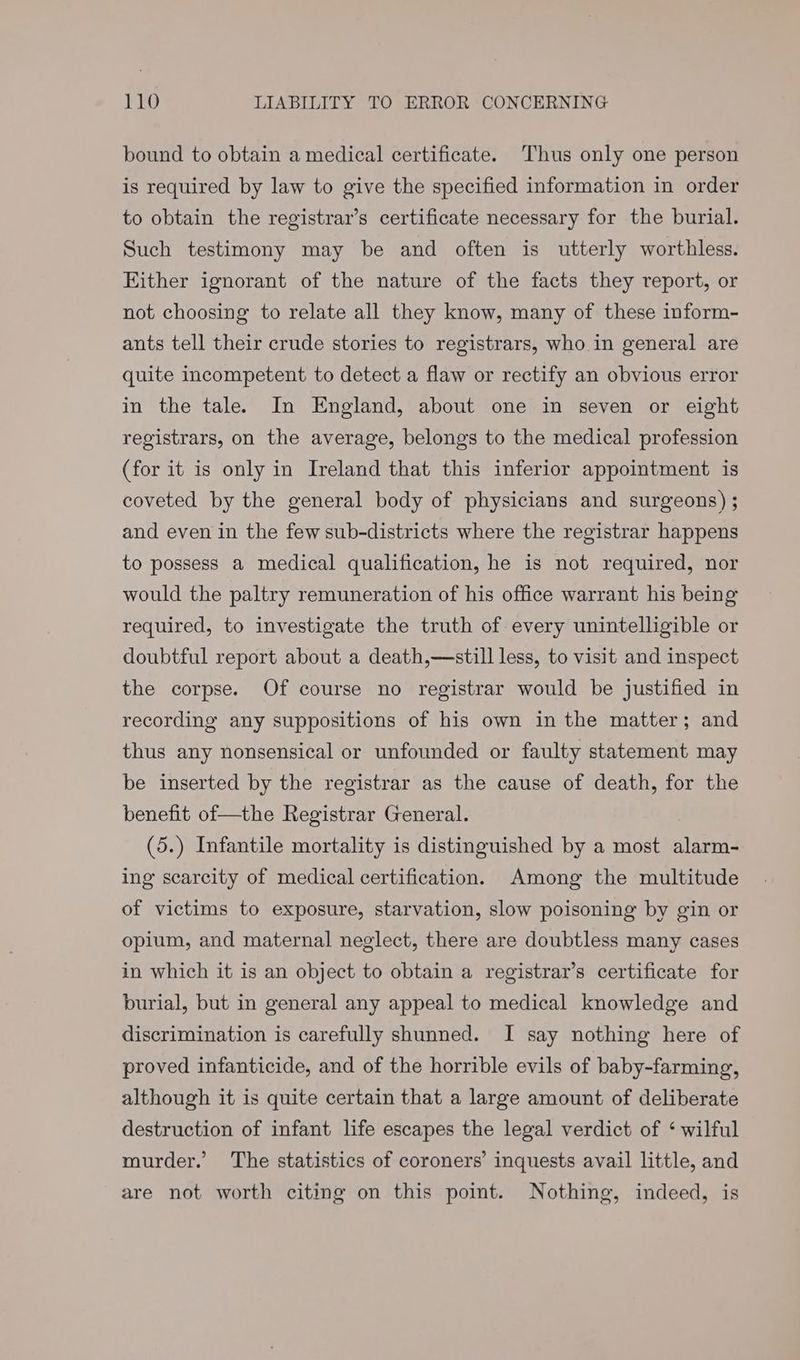 bound to obtain a medical certificate. Thus only one person is required by law to give the specified information in order to obtain the registrar’s certificate necessary for the burial. Such testimony may be and often is utterly worthless. Either ignorant of the nature of the facts they report, or not choosing to relate all they know, many of these inform- ants tell their crude stories to registrars, who in general are quite incompetent to detect a flaw or rectify an obvious error in the tale. In England, about one in seven or eight registrars, on the average, belongs to the medical profession (for it is only in Ireland that this inferior appointment is coveted by the general body of physicians and surgeons) ; and even in the few sub-districts where the registrar happens to possess a medical qualification, he is not required, nor would the paltry remuneration of his office warrant his being required, to investigate the truth of every unintelligible or doubtful report about a death,—still less, to visit and inspect the corpse. Of course no registrar would be justified in recording any suppositions of his own in the matter; and thus any nonsensical or unfounded or faulty statement may be inserted by the registrar as the cause of death, for the benefit of—the Registrar General. (5.) Infantile mortality is distinguished by a most alarm- ing scarcity of medical certification. Among the multitude of victims to exposure, starvation, slow poisoning by gin or opium, and maternal neglect, there are doubtless many cases in which it is an object to obtain a registrar’s certificate for burial, but in general any appeal to medical knowledge and discrimination is carefully shunned. I say nothing here of proved infanticide, and of the horrible evils of baby-farming, although it is quite certain that a large amount of deliberate destruction of infant life escapes the legal verdict of ‘ wilful murder.’ The statistics of coroners’ inquests avail little, and are not worth citing on this point. Nothing, indeed, is