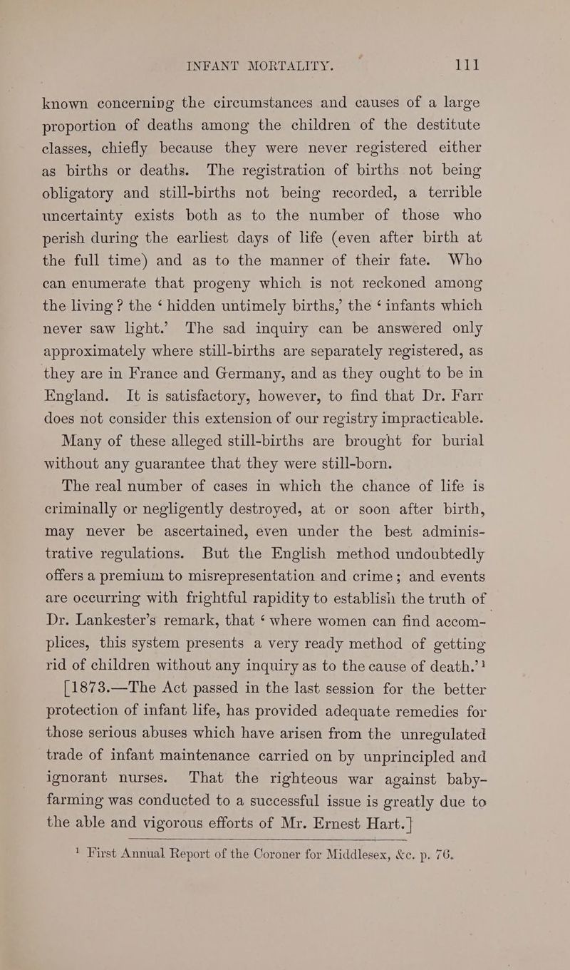 INFANT MORTALITY. veg fi known concerning the circumstances and causes of a large proportion of deaths among the children of the destitute classes, chiefly because they were never registered either as births or deaths. The registration of births not being obligatory and still-births not being recorded, a terrible uncertainty exists both as to the number of those who perish during the earliest days of life (even after birth at the full time) and as to the manner of their fate. Who can enumerate that progeny which is not reckoned among the living ? the ‘ hidden untimely births, the ‘ infants which never saw light.’ The sad inquiry can be answered only approximately where still-births are separately registered, as they are in France and Germany, and as they ought to be in England. It is satisfactory, however, to find that Dr. Farr does not consider this extension of our registry impracticable. Many of these alleged still-births are brought for burial without any guarantee that they were still-born. The real number of cases in which the chance of life is criminally or negligently destroyed, at or soon after birth, may never be ascertained, even under the best adminis- trative regulations. But the English method undoubtedly offers a premium to misrepresentation and crime; and events are occurring with frightful rapidity to establish the truth of Dr. Lankester’s remark, that ‘ where women can find accom= plices, this system presents a very ready method of getting rid of children without any inquiry as to the cause of death.’! [1873.—The Act passed in the last session for the better protection of infant life, has provided adequate remedies for those serious abuses which have arisen from the unregulated trade of infant maintenance carried on by unprincipled and ignorant nurses. That the righteous war against baby- farming was conducted to a successful issue is greatly due to the able and vigorous efforts of Mr. Ernest Hart. |} ' First Annual Report of the Coroner for Middlesex, &c. p. 76.